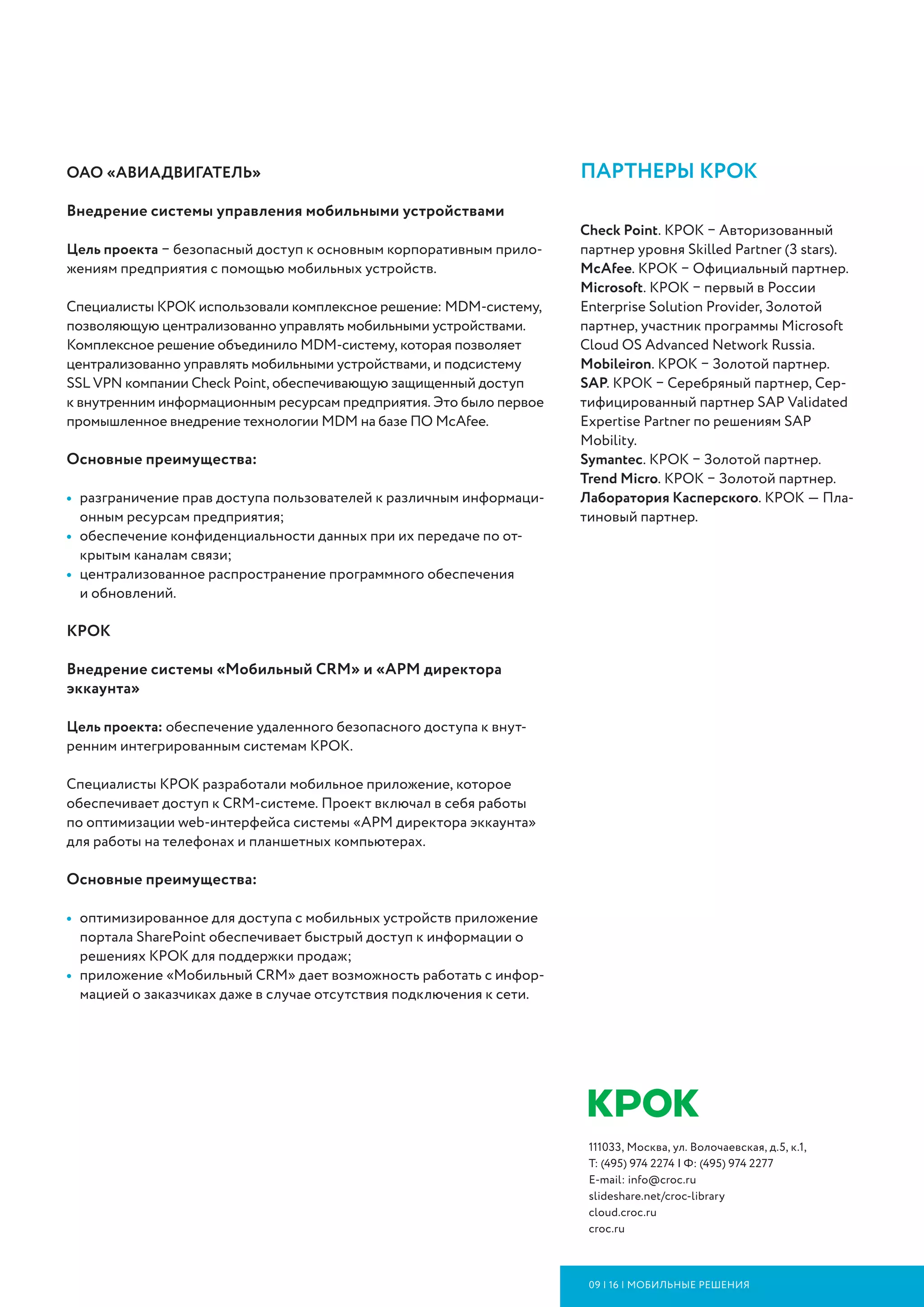 111033, Москва, ул. Волочаевская, д.5, к.1,
Т: (495) 974 2274 | Ф: (495) 974 2277
E-mail: info@croc.ru
slideshare.net/croc-library
cloud.croc.ru
croc.ru
09 | 16 | мобильные решения
партнеры крок
Check Point. КРОК – Авторизованный
партнер уровня Skilled Partner (3 stars).
McAfee. КРОК – Официальный партнер.
Microsoft. КРОК – первый в России
Enterprise Solution Provider, Золотой
партнер, участник программы Microsoft
Cloud OS Advanced Network Russia.
Mobileiron. КРОК – Золотой партнер.
SAP. КРОК – Серебряный партнер, Сер-
тифицированный партнер SAP Validated
Expertise Partner по решениям SAP
Mobility.
Symantec. КРОК – Золотой партнер.
Trend Micro. КРОК – Золотой партнер.
Лаборатория Касперского. КРОК — Пла-
тиновый партнер.
ОАО «АВИАДВИГАТЕЛЬ»
Внедрение системы управления мобильными устройствами
Цель проекта – безопасный доступ к основным корпоративным прило-
жениям предприятия с помощью мобильных устройств.
Специалисты КРОК использовали комплексное решение: MDM-систему,
позволяющую централизованно управлять мобильными устройствами.
Комплексное решение объединило MDM-систему, которая позволяет
централизованно управлять мобильными устройствами, и подсистему
SSL VPN компании Check Point, обеспечивающую защищенный доступ
к внутренним информационным ресурсам предприятия. Это было первое
промышленное внедрение технологии MDM на базе ПО McAfee.
Основные преимущества:
•	 разграничение прав доступа пользователей к различным информаци-
онным ресурсам предприятия;
•	 обеспечение конфиденциальности данных при их передаче по от-
крытым каналам связи;
•	 централизованное распространение программного обеспечения
и обновлений.
КРОК
Внедрение системы «Мобильный CRM» и «АРМ директора
эккаунта»
Цель проекта: обеспечение удаленного безопасного доступа к внут­
ренним интегрированным системам КРОК.
Специалисты КРОК разработали мобильное приложение, которое
обеспечивает доступ к CRM-системе. Проект включал в себя работы
по оптимизации web-интерфейса системы «АРМ директора эккаунта»
для работы на телефонах и планшетных компьютерах.
Основные преимущества:
•	 оптимизированное для доступа с мобильных устройств приложение
портала SharePoint обеспечивает быстрый доступ к информации о
решениях КРОК для поддержки продаж;
•	 приложение «Мобильный CRM» дает возможность работать с инфор-
мацией о заказчиках даже в случае отсутствия подключения к сети.
 