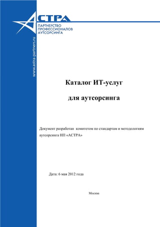 Каталог ИТ-услуг
для аутсорсинга
Документ разработан комитетом по стандартам и методологиям
аутсорсинга НП «АСТРА»
Дата: 6 мая 2012 года
Москва
 