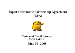 Japan’s Economic Partnership Agreement
(EPA)
1
May 30，2008
Customs & Tariff Bureau,
MOF JAPAN
 