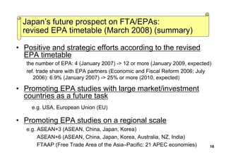 • Positive and strategic efforts according to the revised
EPA timetable
the number of EPA: 4 (January 2007) -> 12 or more (January 2009, expected)
ref. trade share with EPA partners (Economic and Fiscal Reform 2006; July
2006): 6.9% (January 2007) -> 25% or more (2010, expected)
• Promoting EPA studies with large market/investment
countries as a future task
e.g. USA, European Union (EU)
• Promoting EPA studies on a regional scale
e.g. ASEAN+3 (ASEAN, China, Japan, Korea)
ASEAN+6 (ASEAN, China, Japan, Korea, Australia, NZ, India)
FTAAP (Free Trade Area of the Asia–Pacific: 21 APEC economies)
JapanJapan’’s future prospect on FTA/EPAs:s future prospect on FTA/EPAs:
revised EPA timetable (March 2008) (summary)revised EPA timetable (March 2008) (summary)
16
 