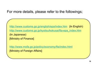 For more details, please refer to the followings;
http://www.customs.go.jp/english/epa/index.htm (In English)
http://www.customs.go.jp/kyotsu/kokusai/fta-epa_index.htm
(In Japanese)
[Ministry of Finance]
http://www.mofa.go.jp/policy/economy/fta/index.html
[Ministry of Foreign Affairs]
18
 