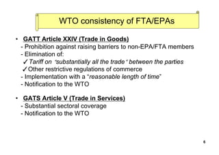 WTO consistency of FTA/EPAs
• GATT Article XXIV (Trade in Goods)
- Prohibition against raising barriers to non-EPA/FTA members
- Elimination of:
✓Tariff on “substantially all the trade” between the parties
✓Other restrictive regulations of commerce
- Implementation with a “reasonable length of time”
- Notification to the WTO
• GATS Article V (Trade in Services)
- Substantial sectoral coverage
- Notification to the WTO
6
 