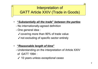 Interpretation of
GATT Article XXIV (Trade in Goods)
• “Substantially all the trade” between the parties
- No internationally-agreed definition
- One general idea :
✓covering more than 90% of trade value
✓not excluding of specific sector entirely
• “Reasonable length of time”
- Understanding on the interpretation of Article XXIV
of GATT 1994 :
✓ 10 years unless exceptional cases
7
 