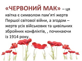 «ЧЕРВОНИЙ МАК» – ця
квітка є символом пам’яті жертв
Першої світової війни, а згодом –
жертв усіх військових та цивільних
збройних конфліктів, , починаючи
із 1914 року.
 