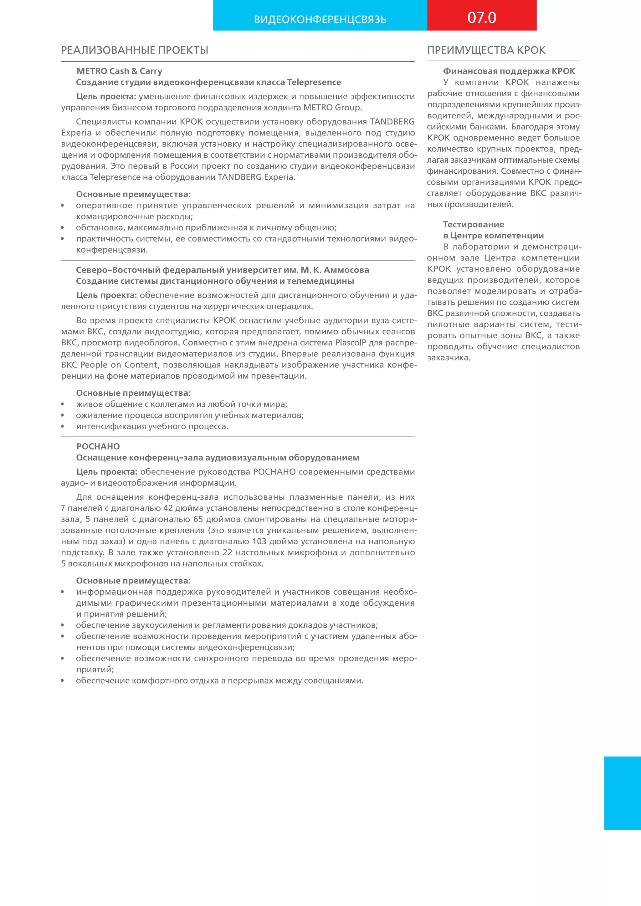 Реализованные проекты
METRO Cash & Carry
Создание студии видеоконференцсвязи класса Telepresence
Цель проекта: уменьшение финансовых издержек и повышение эффективности
управления бизнесом торгового подразделения холдинга METRO Group.
Специалисты компании КРОК осуществили установку оборудования TANDBERG
Experia и обеспечили полную подготовку помещения, выделенного под студию
видео­конференцсвязи, включая установку и настройку специализированного осве-
щения и оформления помещения в соответствии с нормативами производителя обо-
рудования. Это первый в России проект по созданию студии видеоконференцсвязи
класса Telepresence на оборудовании TANDBERG Experia.
Основные преимущества:
•	 оперативное принятие управленческих решений и минимизация затрат на
командировочные расходы;
•	 обстановка, максимально приближенная к личному общению;
•	 практичность системы, ее совместимость со стандартными технологиями видео-
конференцсвязи.
Северо-Восточный федеральный университет им. М. К. Аммосова
Создание системы дистанционного обучения и телемедицины
Цель проекта: обеспечение возможностей для дистанционного обучения и уда-
ленного присутствия студентов на хирургических операциях.
Во время проекта специалисты КРОК оснастили учебные аудитории вуза систе-
мами ВКС, создали видеостудию, которая предполагает, помимо обычных сеансов
ВКС, просмотр видеоблогов. Совместно с этим внедрена система PlascolP для распре-
деленной трансляции видеоматериалов из студии. Впервые реализована функция
ВКС People on Content, позволяющая накладывать изображение участника конфе-
ренции на фоне материалов проводимой им презентации.
Основные преимущества:
•	 живое общение с коллегами из любой точки мира;
•	 оживление процесса восприятия учебных материалов;
•	 интенсификация учебного процесса.
РОСНАНО
Оснащение конференц-зала аудиовизуальным оборудованием
Цель проекта: обеспечение руководства РОСНАНО современными средствами
аудио- и видеоотображения информации.
Для оснащения конференц-зала использованы плазменные панели, из них
7 панелей с диагональю 42 дюйма установлены непосредственно в столе конференц-
зала, 5 панелей с диагональю 65 дюймов смонтированы на специальные мотори-
зованные потолочные крепления (это является уникальным решением, выполнен-
ным под заказ) и одна панель с диагональю 103 дюйма установлена на напольную
подставку. В зале также установлено 22 настольных микрофона и дополнительно
5 вокальных микрофонов на напольных стойках.
Основные преимущества:
•	 информационная поддержка руководителей и участников совещания необхо-
димыми графическими презентационными материалами в ходе обсуждения
и принятия решений;
•	 обеспечение звукоусиления и регламентирования докладов участников;
•	 обеспечение возможности проведения мероприятий с участием удаленных або-
нентов при помощи системы видеоконференцсвязи;
•	 обеспечение возможности синхронного перевода во время проведения меро-
приятий;
•	 обеспечение комфортного отдыха в перерывах между совещаниями.
Преимущества КРОК
Финансовая поддержка КРОК
У компании КРОК налажены
рабочие отношения с финансовыми
подразделениями крупнейших произ-
водителей, международными и  рос-
сийскими банками. Благодаря этому
КРОК одновременно ведет большое
количество крупных проектов, пред-
лагая заказчикам оптимальные схемы
финансирования. Совместно с финан-
совыми организациями КРОК предо-
ставляет оборудование ВКС различ-
ных производителей.
Тестирование
в Центре компетенции
В лаборатории и демонстраци-
онном зале Центра компетенции
КРОК установлено оборудование
ведущих производителей, которое
позволяет моделировать и отраба-
тывать решения по созданию систем
ВКС различной сложности, создавать
пилотные варианты систем, тести-
ровать опытные зоны ВКС, а также
проводить обучение специалистов
заказчика.
07.0Видеоконференцсвязь
 