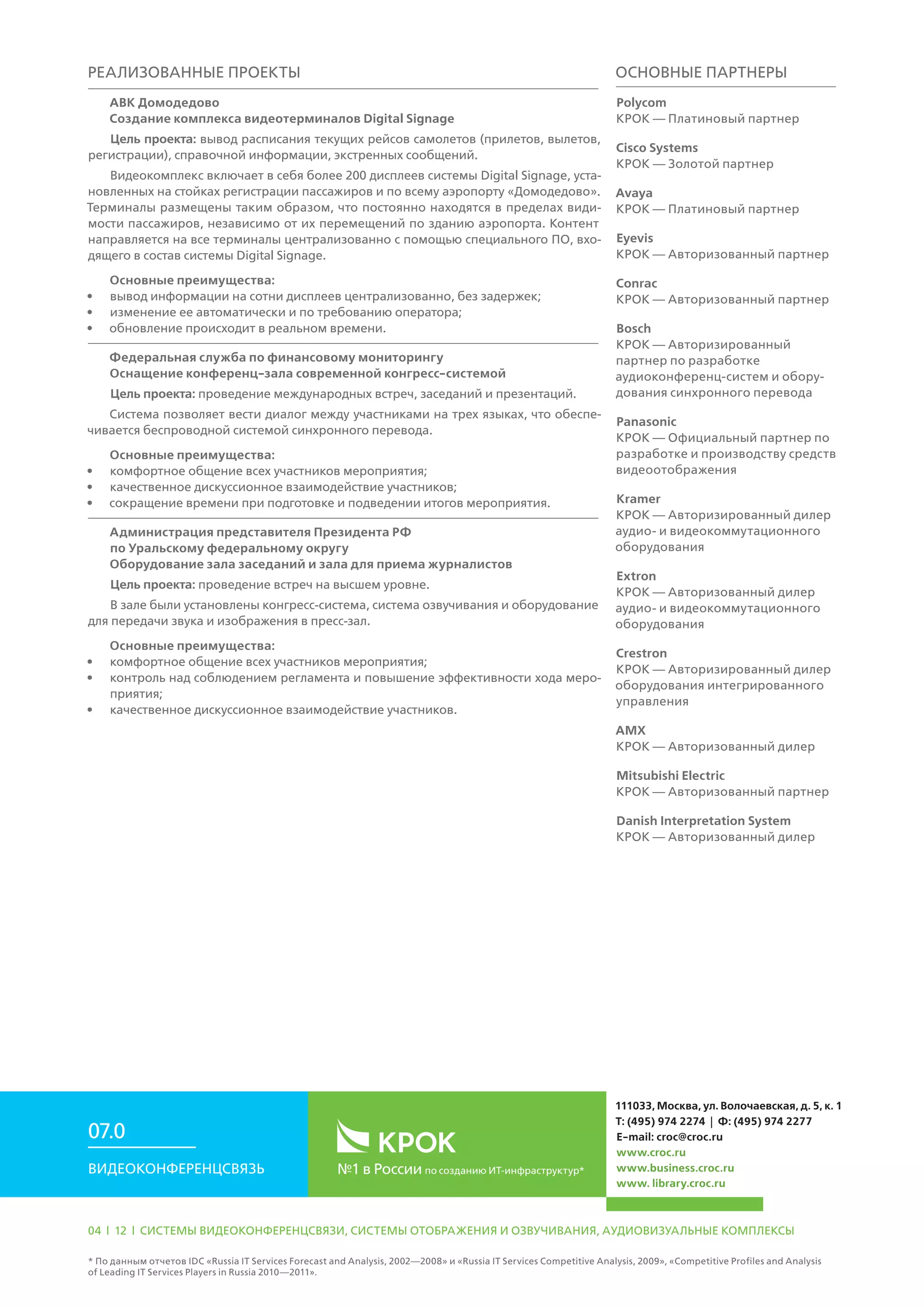 Реализованные проекты
АВК Домодедово
Создание комплекса видеотерминалов Digital Signage
Цель проекта: вывод расписания текущих рейсов самолетов (прилетов, вылетов,
регистрации), справочной информации, экстренных сообщений.
Видеокомплекс включает в себя более 200 дисплеев системы Digital Signage, уста-
новленных на стойках регистрации пассажиров и по всему аэропорту «Домодедово».
Терминалы размещены таким образом, что постоянно находятся в пределах види-
мости пассажиров, независимо от их перемещений по зданию аэропорта. Контент
направляется на все терминалы централизованно с помощью специального ПО, вхо-
дящего в состав системы Digital Signage.
Основные преимущества:
•	 вывод информации на сотни дисплеев централизованно, без задержек;
•	 изменение ее автоматически и по требованию оператора;
•	 обновление происходит в реальном времени.
Федеральная служба по финансовому мониторингу
Оснащение конференц-зала современной конгресс-системой
Цель проекта: проведение международных встреч, заседаний и презентаций.
Система позволяет вести диалог между участниками на трех языках, что обеспе-
чивается беспроводной системой синхронного перевода.
Основные преимущества:
•	 комфортное общение всех участников мероприятия;
•	 качественное дискуссионное взаимодействие участников;
•	 сокращение времени при подготовке и подведении итогов мероприятия.
Администрация представителя Президента РФ
по Уральскому федеральному округу
Оборудование зала заседаний и зала для приема журналистов
Цель проекта: проведение встреч на высшем уровне.
В зале были установлены конгресс-система, система озвучивания и оборудование
для передачи звука и изображения в пресс-зал.
Основные преимущества:
•	 комфортное общение всех участников мероприятия;
•	 контроль над соблюдением регламента и повышение эффективности хода меро-
приятия;
•	 качественное дискуссионное взаимодействие участников.
Основные партнеры
Polycom
КРОК — Платиновый партнер
Cisco Systems
КРОК — Золотой партнер
Avaya
КРОК — Платиновый партнер
Eyevis
КРОК — Авторизованный партнер
Conrac
КРОК — Авторизованный партнер
Bosch
КРОК — Авторизированный
партнер по разработке
аудиоконференц-систем и обору-
дования синхронного перевода
Panasonic
КРОК — Официальный партнер по
разработке и производству средств
видеоотображения
Kramer
КРОК — Авторизированный дилер
аудио- и видеокоммутационного
оборудования
Extron
КРОК — Авторизованный дилер
аудио- и видеокоммутационного
оборудования
Crestron
КРОК — Авторизированный дилер
оборудования интегрированного
управления
AMX
КРОК — Авторизованный дилер
Mitsubishi Electric
КРОК — Авторизованный партнер
Danish Interpretation System
КРОК — Авторизованный дилер
№1 в России по созданию ИТ-инфраструктур*Видеоконференцсвязь
07.0
111033, Москва, ул. Волочаевская, д. 5, к. 1
Т: (495) 974 2274 | Ф: (495) 974 2277
E-mail: croc@croc.ru
www.croc.ru
www.business.croc.ru
www. library.croc.ru
04 | 12 | Системы видеоконференцсвязи, системы отображения и озвучивания, аудиовизуальные комплексы
* По данным отчетов IDC «Russia IT Services Forecast and Analysis, 2002—2008» и «Russia IT Services Competitive Analysis, 2009», «Competitive Profiles and Analysis
of Leading IT Services Players in Russia 2010—2011».
 