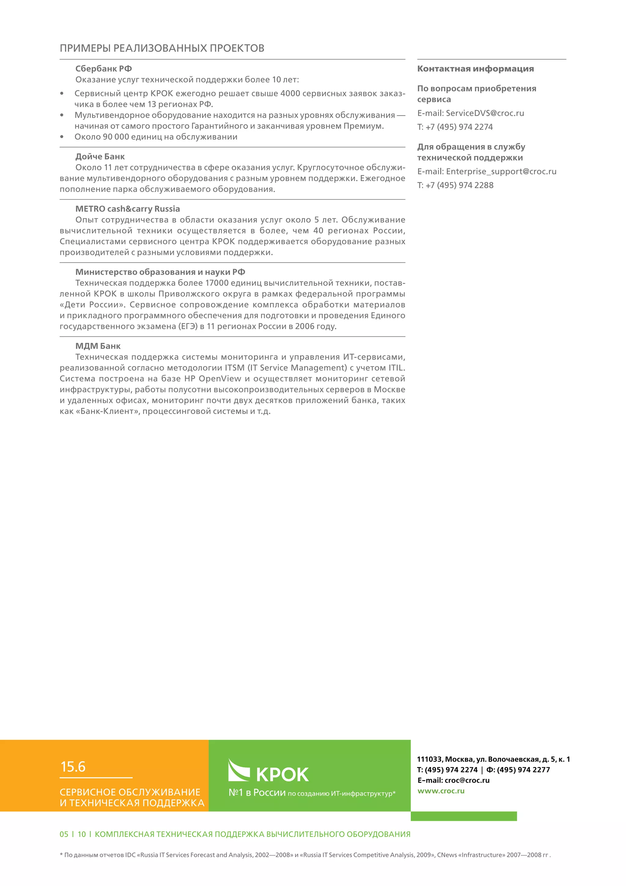 №1 в России по созданию ИТ-инфраструктур*Сервисное обслуживание
и техническая поддержка
15.6
111033, Москва, ул. Волочаевская, д. 5, к. 1
Т: (495) 974 2274 | Ф: (495) 974 2277
E-mail: croc@croc.ru
www.croc.ru
05 | 10 | Комплексная техническая поддержка вычислительного оборудования
* По данным отчетов IDC «Russia IT Services Forecast and Analysis, 2002—2008» и «Russia IT Services Competitive Analysis, 2009», CNews «Infrastructure» 2007—2008 гг .
примеры Реализованных проектов
Сбербанк РФ
Оказание услуг технической поддержки более 10 лет:
•	 Сервисный центр КРОК ежегодно решает свыше 4000 сервисных заявок заказ-
чика в более чем 13 регионах РФ.
•	 Мультивендорное оборудование находится на разных уровнях обслуживания —
начиная от самого простого Гарантийного и заканчивая уровнем Премиум.
•	 Около 90 000 единиц на обслуживании
Дойче Банк
Около 11 лет сотрудничества в сфере оказания услуг. Круглосуточное обслужи-
вание мультивендорного оборудования с разным уровнем поддержки. Ежегодное
пополнение парка обслуживаемого оборудования.
МETRO cash&carry Russia
Опыт сотрудничества в области оказания услуг около 5 лет. Обслуживание
вычислительной техники осуществляется в более, чем 40 регионах России,
Специалистами сервисного центра КРОК поддерживается оборудование разных
производителей с разными условиями поддержки.
Министерство образования и науки РФ
Техническая поддержка более 17000 единиц вычислительной техники, постав-
ленной КРОК в школы Приволжского округа в рамках федеральной программы
«Дети России». Сервисное сопровождение комплекса обработки материалов
и прикладного программного обеспечения для подготовки и проведения Единого
государственного экзамена (ЕГЭ) в 11 регионах России в 2006 году.
МДМ Банк
Техническая поддержка системы мониторинга и управления ИТ-сервисами,
реализованной согласно методологии ITSM (IT Service Management) с учетом ITIL.
Система построена на базе HP OpenView и осуществляет мониторинг сетевой
инфраструктуры, работы полусотни высокопроизводительных серверов в Москве
и удаленных офисах, мониторинг почти двух десятков приложений банка, таких
как «Банк-Клиент», процессинговой системы и т.д.
Контактная информация
По вопросам приобретения
сервиса
E-mail: ServiceDVS@croc.ru
Т: +7 (495) 974 2274
Для обращения в службу
технической поддержки
E-mail: Enterprise_support@croc.ru
Т: +7 (495) 974 2288
 