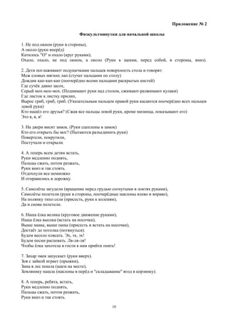 Приложение № 2
Физкультминутки для начальной школы
1. Не под окном (руки в стороны),
А около (руки вперёд)
Катилось "О" и охало (круг руками),
Охало, охало, не под окном, а около (Руки к щекам, перед собой, в стороны, вниз).
2. Дети поглаживают подушечками пальцев поверхность стола и говорят:
Меж еловых мягких лап (стучат пальцами по столу)
Дождик кап-кап-кап (поочерёдно всеми пальцами раскрытых кистей)
Где сучёк давно засох,
Серый мох-мох-мох. (Поднимают руки над столом, сжимают-разжимают кулаки)
Где листок к листку прилип,
Вырос гриб, гриб, гриб. (Указательным пальцем правой руки касаются поочерёдно всех пальцев
левой руки)
Кто нашёл его друзья? (Сжав все пальцы левой руки, кроме мизинца, показывают его)
Это я, я, я!
3. На двери висит замок. (Руки сцеплены в замок)
Кто его открыть бы мог? (Пытаются разъединить руки)
Повертели, покрутили,
Постучали и открыли.
4. А теперь всем детям встать,
Руки медленно поднять,
Пальцы сжать, потом разжать,
Руки вниз и так стоять.
Отдохнули все немножко
И отправились в дорожку.
5. Самолёты загудели (вращение перед грудью согнутыми в локтях руками),
Самолёты полетели (руки в стороны, поочерёдные наклоны влево и вправо),
На полянку тихо сели (присесть, руки к коленям),
Да и снова полетели.
6. Наша ёлка велика (круговое движение руками),
Наша ёлка высока (встать на носочки),
Выше мамы, выше папы (присесть и встать на носочки),
Достаёт до потолка (потянуться).
Будем весело плясать. Эх, эх, эх!
Будем песни распевать. Ля-ля-ля!
Чтобы ёлка захотела в гости к нам прийти опять!
7. Захар змея запускает (руки вверх).
Зоя с зайкой играет (прыжки),
Зина в лес пошла (шаги на месте),
Землянику нашла (наклоны в перёд и "складывание" ягод в корзинку).
8. А теперь, ребята, встать,
Руки медленно поднять,
Пальцы сжать, потом разжать,
Руки вниз и так стоять.
10
 