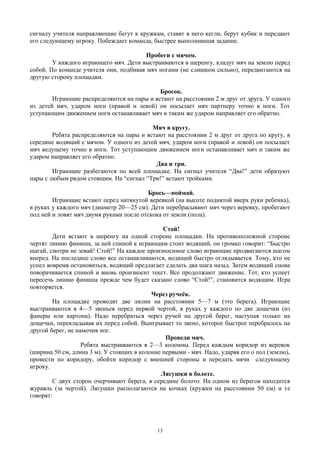 сигналу учителя направляющие бегут к кружкам, ставят в него кегли, берут кубик и передают
его следующему игроку. Побеждает команда, быстрее выполнившая задание.
Пробеги с мячом.
У каждого играющего мяч. Дети выстраиваются в шеренгу, кладут мяч на землю перед
собой. По команде учителя они, подбивая мяч ногами (не слишком сильно), передвигаются на
другую сторону площадки.
Бросок.
Играющие распределяются на пары и встают на расстоянии 2 м друг от друга. У одного
из детей мяч, ударом ноги (правой и левой) он посылает мяч партнеру точно в ноги. Тот
уступающим движением ноги останавливает мяч и таким же ударом направляет его обратно.
Мяч в кругу.
Ребята распределяются на пары и встают на расстоянии 2 м друг от друга по кругу, в
середине водящий с мячом. У одного из детей мяч, ударом ноги (правой и левой) он посылает
мяч ведущему точно в ноги. Тот уступающим движением ноги останавливает мяч и таким же
ударом направляет его обратно.
Два и три.
Играющие разбегаются по всей площадке. На сигнал учителя “Два!” дети образуют
пары с любым рядом стоящим. На “сигнал “Три!” встают тройками.
Брось—поймай.
Играющие встают перед натянутой веревкой (на высоте поднятой вверх руки ребенка),
в руках у каждого мяч (диаметр 20—25 см). Дети перебрасывают мяч через веревку, пробегают
под ней и ловят мяч двумя руками после отскока от земли (пола).
Стой!
Дети встают в шеренгу на одной стороне площадки. На противоположной стороне
чертят линию финиша, за ней спиной к играющим стоит водящий, он громко говорит: “Быстро
шагай, смотри не зевай! Стой!” На каждое произносимое слово играющие продвигаются шагом
вперед. На последнее слово все останавливаются, водящий быстро оглядывается. Тому, кто не
успел вовремя остановиться, водящий предлагает сделать два шага назад. Затем водящий снова
поворачивается спиной и вновь произносит текст. Все продолжают движение. Тот, кто успеет
пересечь линию финиша прежде чем будет сказано слово “Стой!”, становится водящим. Игра
повторяется.
Через ручеёк.
На площадке проводят две лилии на расстоянии 5—7 м (это берега). Играющие
выстраиваются в 4—5 звеньев перед первой чертой, в руках у каждого по две дощечки (из
фанеры или картона). Надо перебраться через ручей на другой берег, наступая только на
дощечки, перекладывая их перед собой. Выигрывает то звено, которое быстрее перебралось на
другой берег, не намочив ног.
Проведи мяч.
Ребята выстраиваются в 2—3 колонны. Перед каждым коридор из веревок
(ширина 50 см, длина 3 м). У стоящих в колонне первыми - мяч. Надо, ударяя его о пол (землю),
провести по коридору, обойти коридор с внешней стороны и передать мячи следующему
игроку.
Лягушки в болоте.
С двух сторон очерчивают берега, в середине болото. На одном из берегов находится
журавль (за чертой). Лягушки располагаются на кочках (кружки на расстоянии 50 см) и тe
говорят:
13
 