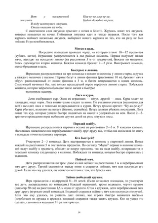 Вот с насиженной
гнилушки
В воду шлепнулись лягушки.
Стали квакать из воды:
Ква-ке-ке, ква-ке-ке.
Будет дождик на реке.
С окончанием слов лягушки прыгают с кочки в болото. Журавль ловит тех лягушек,
которые находятся на кочке. Пойманная лягушка идет в гнездо журавля. После того как
журавль поймает несколько лягушек, выбирают нового журавля из тех, кто ни разу не был
пойман. Игра возобновляется.
Метко в цель.
Посредине площадки проводят черту, на которую ставят 10—12 предметов
(кубики, кегли). Играющие распределяются в две равные команды. Первая получает малые
мячи, выходят на исходную линию (на расстоянии 5 м от предметов), бросает по мишеням.
Затем соревнуется вторая команда. Каждая команда бросает 2—3 раза. Выигрывает команда,
метко бросавшая в цель.
Быстрые и ловкие.
Играющие распределяются на три команды и встают в колонны у линии старта, в руках
у каждого мешочек с песком. Первые бегут к линии финиша (расстояние 10 м), бросают мяч в
обруч, расположенный от линии финиша в 3 м, и бегом возвращаются в конец колонны.
Следующий начинает бег, как только предыдущий игрок пересечет линию старта. Побеждает
команда, которая забросила большее число мячей и быстрее
выполнила задание.
Лиса и куры.
Дети изображают кур. Один из играющих — петух, другой — лиса. Куры ходят по
площадке, ищут корм. Лиса внимательно следит за ними. По указанию учителя (незаметно для
всех) выходит лиса и тихонько подкрадывается к курам. Петух громко кричит: “Ку-ка-ре-ку!”
Куры убегают, взлетают на насест (бревно, скамейку). Петух должен убежать последним. Лиса
ловит тех кур, которые успели быстро подняться на насест и удержаться на нем. После 2—3-
кратного проведения игры выбирают других детей на роль петуха и лисы.
Передай шайбу.
Играющие распределяются парами и встают на расстоянии 2—3 м. У каждого клюшка.
Несильным движением они перебрасывают шайбу друг другу так, чтобы она скользила по снегу
и попадала точно на клюшку партнера.
Кто быстрей?
Участвуют 2—3 команды. Дети выстраиваются в колонны у стартовой линии. Перед
каждой на расстоянии 5 м поставлены предметы. По сигналу “Марш” первые в колонне клюш-
кой ведут шайбу к предмету, обводят ее вокруг предмета, так же ведя шайбу, возвращаются и
передают клюшку следующему в колонне. Побеждает та команда, которая быстро справилась с
заданием.
Поймай мяч.
Дети распределяются по трое. Двое из них встают на расстоянии 3 м и перебрасывают
мяч друг другу. Третий становится между ними и старается поймать мяч или коснуться его
рукой. Если это ему удается, он меняется местами с тем, кто бросал мяч.
Займи свободный кружок.
Игра проводится с подгруппой 8—10 детей. (Если позволяет площадка, то участвуют
все дети, распределяясь по командам.) Каждый играющий, кроме водящего, чертит кружок
(диаметр 50 см) на расстоянии 1,5 м один от другого. Стоя в кружках, дети перебрасывают мяч
друг другу (игрокам своей команды). Водящий старается поймать мяч или коснуться его рукой.
Если это ему удалось, то учитель дает сигнал, все игроки быстро меняются местами
(перебегают из кружка в кружок), водящий старается также занять кружок. Кто не успел это
сделать, становится водящим. Игра повторяется.
14
 