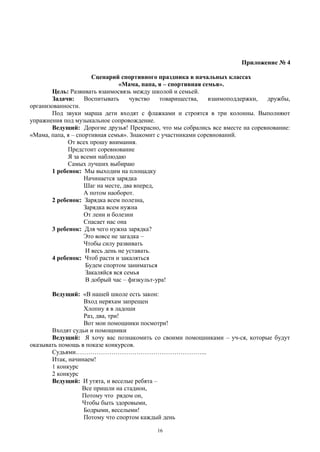 Приложение № 4
Сценарий спортивного праздника в начальных классах
«Мама, папа, я – спортивная семья».
Цель: Развивать взаимосвязь между школой и семьей.
Задачи: Воспитывать чувство товарищества, взаимоподдержки, дружбы,
организованности.
Под звуки марша дети входят с флажками и строятся в три колонны. Выполняют
упражнения под музыкальное сопровождение.
Ведущий: Дорогие друзья! Прекрасно, что мы собрались все вместе на соревнование:
«Мама, папа, я – спортивная семья». Знакомит с участниками соревнований.
От всех прошу внимания.
Предстоит соревнование
Я за всеми наблюдаю
Самых лучших выбираю
1 ребенок: Мы выходим на площадку
Начинается зарядка
Шаг на месте, два вперед,
А потом наоборот.
2 ребенок: Зарядка всем полезна,
Зарядка всем нужна
От лени и болезни
Спасает нас она
3 ребенок: Для чего нужна зарядка?
Это вовсе не загадка –
Чтобы силу развивать
И весь день не уставать.
4 ребенок: Чтоб расти и закаляться
Будем спортом заниматься
Закаляйся вся семья
В добрый час – физкульт-ура!
Ведущий: «В нашей школе есть закон:
Вход неряхам запрещен
Хлопну я в ладоши
Раз, два, три!
Вот мои помощники посмотри!
Входят судьи и помощники
Ведущий: Я хочу вас познакомить со своими помощниками – уч-ся, которые будут
оказывать помощь в показе конкурсов.
Судьями……………………………………………………...
Итак, начинаем!
1 конкурс
2 конкурс
Ведущий: И утята, и веселые ребята –
Все пришли на стадион,
Потому что рядом он,
Чтобы быть здоровыми,
Бодрыми, веселыми!
Потому что спортом каждый день
16
 
