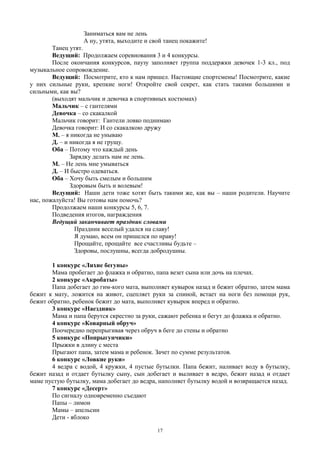 Заниматься вам не лень
А ну, утята, выходите и свой танец покажите!
Танец утят.
Ведущий: Продолжаем соревнования 3 и 4 конкурсы.
После окончания конкурсов, паузу заполняет группа поддержки девочек 1-3 кл., под
музыкальное сопровождение.
Ведущий: Посмотрите, кто к нам пришел. Настоящие спортсмены! Посмотрите, какие
у них сильные руки, крепкие ноги! Откройте свой секрет, как стать такими большими и
сильными, как вы?
(выходят мальчик и девочка в спортивных костюмах)
Мальчик – с гантелями
Девочка – со скакалкой
Мальчик говорит: Гантели ловко поднимаю
Девочка говорит: И со скакалкою дружу
М. – я никогда не унываю
Д. – и никогда я не грущу.
Оба – Потому что каждый день
Зарядку делать нам не лень.
М. – Не лень мне умываться
Д. – И быстро одеваться.
Оба – Хочу быть смелым и большим
Здоровым быть и волевым!
Ведущий: Наши дети тоже хотят быть такими же, как вы – наши родители. Научите
нас, пожалуйста! Вы готовы нам помочь?
Продолжаем наши конкурсы 5, 6, 7.
Подведения итогов, награждения
Ведущий заканчивает праздник словами
Праздник веселый удался на славу!
Я думаю, всем он пришелся по нраву!
Прощайте, прощайте все счастливы будьте –
Здоровы, послушны, всегда добродушны.
1 конкурс «Лихие бегуны»
Мама пробегает до флажка и обратно, папа везет сына или дочь на плечах.
2 конкурс «Акробаты»
Папа добегает до гим-кого мата, выполняет кувырок назад и бежит обратно, затем мама
бежит к мату, ложится на живот, сцепляет руки за спиной, встает на ноги без помощи рук,
бежит обратно, ребенок бежит до мата, выполняет кувырок вперед и обратно.
3 конкурс «Наездник»
Мама и папа берутся скрестно за руки, сажают ребенка и бегут до флажка и обратно.
4 конкурс «Коварный обруч»
Поочередно перепрыгивая через обруч в беге до стены и обратно
5 конкурс «Попрыгунчики»
Прыжки в длину с места
Прыгают папа, затем мама и ребенок. Зачет по сумме результатов.
6 конкурс «Ловкие руки»
4 ведра с водой, 4 кружки, 4 пустые бутылки. Папа бежит, наливает воду в бутылку,
бежит назад и отдает бутылку сыну, сын добегает и выливает в ведро, бежит назад и отдает
маме пустую бутылку, мама добегает до ведра, наполняет бутылку водой и возвращается назад.
7 конкурс «Десерт»
По сигналу одновременно съедают
Папы – лимон
Мамы – апельсин
Дети - яблоко
17
 