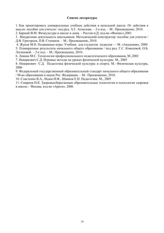 Список литературы
1. Как проектировать универсальные учебные действия в начальной школе. От действия к
мысли: пособие для учителя / под ред. А.Г. Асмолова. – 2-е изд. – М.: Просвещение, 2010.
2. Баршай В.М. Физкультура в школе и дома. – Ростов н/Д: изд-во «Феникс»,2001
3. Внеурочная деятельность школьников. Методический конструктор: пособие для учителя /
Д.В. Григорьев, П.В. Степанов. – М.: Просвещение, 2010.
4. Жуков М.Н. Подвижные игры: Учебник для студентов педвузов — М. «Академия», 2000
5. Планируемые результаты начального общего образования / под ред. Г.С. Ковалевой, О.Б.
Логиновой. – 2-е изд. – М.: Просвещение, 2010.
6. Левина М.С. Технологии профессионального педагогического образования, М.,2002
7. Неверкович С.Д. Игровые методы на уроках физической культуры. М., 2005
8. Неверкович С.Д. Педагогика физической культуры и спорта. М.: Физическая культура,
2006
9. Федеральный государственный образовательный стандарт начального общего образования
/ М-во образования и науки Рос. Федерации. – М.: Просвещение, 2010.
10. Сластенин В.А., Исаев И.Ф., Шиянов Е.Н. Педагогика. М., 2005
11. Смирнов Н.К. Здоровьесберегающие образовательные технологии и психология здоровья
в школе.- Москва, изд-во «Аркти», 2006
19
 