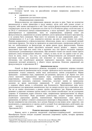 • Двигательно-речевыми (физкультминутки для начальной школы под стихи и с
учетом их смысла).
Согласно частей тела, на расслабление которых направлены упражнения, их
подразделяют на:
• упражнение для глаз;
• упражнения для пальчиков и ручек;
• общеразвивающие упражнения.
Физкультминутки для первоклашек проводят два раза за урок. Такое же количество
рекомендуется в конце триместров и после каникул, когда дети либо сильно устают от
нагрузки, либо заново адаптируются к ней. Урок делится физкультминуткой на равные части,
следовательно, если их две, то проводить их стоит на 15 и 30 минутах урока, а если она одна, то
на 20-22. С комплексом сначала ознакамливаются, а после заучивают. Дети должны хорошо
ориентироваться в упражнениях, знать их сопровождение, например стихи для
физкультминуток, упражнения не должны требовать для их проведения большого пространства,
и не должны быть сложными. Чаще всего это комплекс из двух упражнений, реже – 3-4,
повторяющихся от 4 до 6 раз, изменяется комплекс два раза в месяц (можно чуть реже).
Игровая направленность в физкультминутках обязательна, ровно, как и позитивный настрой
участников процесса. Эти паузы не проводятся на самостоятельных, контрольных работах и в
них нет необходимости на физкультуре, во время уроков труда, факультативов. Помимо
активных упражнений можно предложить малышам минуту релакса – закрыть глазки,
представить шум моря или пенье птиц в весеннем лесу или просто послушать хорошую
классическую успокаивающую композицию. При активном чтении или письме можно просто
проводить смену интересующих объектов – глянуть за окно, на вот это дерево и вон тот дом,
после на доску, после – под стол, на соседа. Физкультминутки для начальной школы –
настоящая находка для педагогов, они позволяют не только разрядить напряженную
обстановку, они способствуют развитию творческого мышления, смены деятельности,
повышения мозговой активности, и общего тонуса организма. Комплекс упражнений для
физкультминуток в приложении № 2.
Динамические паузы
Одной из форм физического развития, поддержки и сохранения здоровья младших
школьников является динамическая пауза, которая проводится после последнего урока в целях
организации отдыха учащихся, смены вида деятельности, снятия утомляемости. Форма
проведения – подвижные игры, упражнения для разминки, прогулки и др3
. Кроме того дети
учатся выполнять определенные правила игры, устанавливать взаимоотношения со
сверстниками, соблюдать гигиенические нормы, приобретают умения и навыки
самостоятельно выполнять утреннюю гимнастику, получают знания по правильному
дыханию во время выполнения упражнений. У детей формируется потребность
в здоровом образе жизни, в соблюдении мер безопасности. Представленные игры могут
использоваться для проведения динамических пауз на свежем воздухе или в спортивном зале.
Так же их можно использовать в рамках группы продлённого дня. Игровая деятельность
развивает и укрепляет основные группы мышц и тем самым способствуют так же улучшению
здоровья. К подвижным играм относятся игры, направленные преимущественно на общую
физическую подготовку4
. Игры доставляют удовольствие, создают хорошее настроение,
содействуют укреплению дружбы, взаимопомощи. Представленные игры просты в
применении, не требуют сложного специального инвентаря и оборудования. Эти игры легко и
быстро осваиваются как учителями, так и детьми. Каждую из игр можно легко упростить или
видоизменить, в зависимости от группы детей и условий. Если заинтересовать детей игрой, они
сами научатся заполнять время полезными и увлекательными играми.
Приложение № 3.
Развитие школьных спортивных клубов
Важное место в развитии внеурочной спортивно-оздоровительной деятельности
Минобрнауки России отводит созданию школьных спортивных клубов, которые призваны
осуществлять работу:
3
Баршай В.М. Физкультура в школе и дома. – Ростов н/Д: изд-во «Феникс»,2001
4
Неверкович С.Д. Игровые методы на уроках физической культуры. М., 2005
3
 