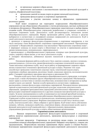 • по пропаганде здорового образа жизни;
• привлечению школьников к систематическим занятиям физической культурой и
спортом, общефизической подготовке;
• организации занятий по видам спорта на уровне начальной подготовки;
• проведению физкультурных и спортивных мероприятий;
• подготовке к участию школьных команд в официальных соревнованиях
различного уровня.
Клуб может создаваться как структурное подразделение общеобразовательного
учреждения или как общественное объединение с учетом региональных, местных особенностей
и интересов обучающихся. Общеобразовательное учреждение самостоятельно в выборе формы
создания клуба. Общеобразовательное учреждение разрабатывает и утверждает положение о
школьном спортивном клубе. Деятельность клуба регламентируется локальными актами
общеобразовательного учреждения. Формы организации работы клуба, методы и средства
выбираются в соответствии со спецификой основных направлений его деятельности. Клуб в
своей деятельности выполняет следующие функции:
1. организует и проводит физкультурно-оздоровительные и спортивные мероприятия, в том
числе школьные этапы Всероссийских спортивных соревнований школьников "Президентские
состязания" и Всероссийских спортивных игр школьников "Президентские спортивные игры";
2. формирует команды по видам спорта и обеспечивает их участие в соревнованиях разного
уровня (межшкольных, муниципальных, территориальных);
3. пропагандирует в общеобразовательном учреждении основные идеи физической культуры,
спорта, здорового образа жизни, в том числе деятельность клуба;
4. поощряет обучающихся, добившихся высоких показателей в физкультурно-спортивной
работе.
Основными формами работы клуба могут быть занятия в секциях, группах и командах,
комплектующихся с учетом пола, уровня физической и спортивно-технической подготовки.
Также школьные спортивные клубы могут вести работу по формированию здорового образа
жизни и ценностного отношения к физической культуре и спорту. Решению этих задач
способствует проведение тематических классных часов, тематической недели спорта,
спортивных семейных праздников, различных Акций, социальных проектов, исследовательских
работ. Сценарий спортивного праздника представлен в приложении № 4.
Членами клуба могут быть обучающиеся общеобразовательного учреждения, в котором
создан клуб, а также обучающиеся других общеобразовательных учреждений. Обучающиеся
имеют право в соответствии со своими способностями, возможностями и интересами на выбор
секций и групп для занятий. Занятия в клубе проводятся в соответствии с графиками,
расписаниями, планами физкультурно-спортивных мероприятий. Непосредственное проведение
занятий осуществляется учителями физической культуры, педагогами дополнительного
образования, тренерами-преподавателями учреждений дополнительного образования детей
физкультурно-спортивной направленности и другими специалистами физической культуры и
спорта. За всеми занимающимися в клубе устанавливается постоянный врачебный контроль,
который осуществляется медицинскими работниками общеобразовательного учреждения.
Управление клубом осуществляется его руководителем, назначаемым руководителем
общеобразовательного учреждения. Формами самоуправления в клубе могут являться совет
клуба, попечительский совет, общее собрание и другие формы. Клуб может иметь собственное
название, эмблему, наградную атрибутику, спортивную форму. Для реализации целей, задач и
функций деятельности клуб взаимодействует с образовательными учреждениями,
учреждениями физической культуры и спорта, общественными организациями.
Соревновательная деятельность
Важным направлением внеурочной физкультурно-оздоровительной и спортивной
работы является соревновательная деятельность, проведение физкультурных и спортивных
мероприятий.
Ежегодно проводятся Спартакиады по различным видам спорта, где выявляются
сильнейшие команды общеобразовательных учреждений. Набирают популярность, ставшие уже
традиционными, Всероссийские массовые соревнования «Кросс нации» и «Лыжня России».
Ключевыми мероприятиями внеурочной физкультурно-спортивной деятельности школьников
4
 