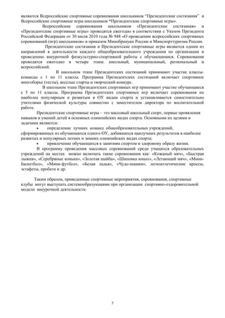 являются Всероссийские спортивные соревнования школьников “Президентские состязания” и
Всероссийские спортивные игры школьников “Президентские спортивные игры».
Всероссийские соревнования школьников «Президентские состязания» и
«Президентские спортивные игры» проводятся ежегодно в соответствии с Указом Президента
Российской Федерации от 30 июля 2010 года № 948 «О проведении всероссийских спортивных
соревнований (игр) школьников» и приказом Минобрнауки России и Минспорттуризма России.
Президентские состязания и Президентские спортивные игры являются одним из
направлений в деятельности каждого общеобразовательного учреждения по организации и
проведению внеурочной физкультурно-спортивной работы с обучающимися. Соревнования
проводятся ежегодно в четыре этапа: школьный, муниципальный, региональный и
всероссийский.
В школьном этапе Президентских состязаний принимают участие классы-
команды с 1 по 11 классы. Программа Президентских состязаний включает спортивное
многоборье (тесты), веселые старты и творческий конкурс.
В школьном этапе Президентских спортивных игр принимают участие обучающиеся
с 5 по 11 классы. Программа Президентских спортивных игр включает соревнования по
наиболее популярным и развитым в ОУ видам спорта и устанавливается самостоятельно
учителями физической культуры совместно с заместителем директора по воспитательной
работе.
Президентские спортивные игры – это массовый школьный спорт, первые проявления
навыков и умений детей в основных олимпийских видах спорта. Основными их целями и
задачами являются:
• определение лучших команд общеобразовательных учреждений,
сформированных из обучающихся одного ОУ, добившихся наилучших результатов в наиболее
развитых и популярных летних и зимних олимпийских видах спорта;
• привлечение обучающихся к занятиям спортом и здоровому образу жизни.
В программу проведения массовых соревнований среди учащихся образовательных
учреждений на местах можно включать такие соревнования как: «Кожаный мяч», «Быстрая
лыжня», «Серебряные коньки», «Золотая шайба», «Шиповка юных», «Летающий мяч», «Мини-
баскетбол», «Мини-футбол», «Белая ладья», «Чудо-шашки», легкоатлетические кроссы,
эстафеты, пробеги и др.
Таким образом, приведенные спортивные мероприятия, соревнования, спортивные
клубы могут выступать системообразующими при организации спортивно-оздоровительной
модели внеурочной деятельности.
5
 