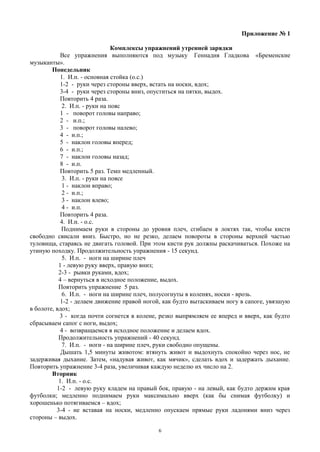 Приложение № 1
Комплексы упражнений утренней зарядки
Все упражнения выполняются под музыку Геннадия Гладкова «Бременские
музыканты».
Понедельник
1. И.п. - основная стойка (о.с.)
1-2 - руки через стороны вверх, встать на носки, вдох;
3-4 - руки через стороны вниз, опуститься на пятки, выдох.
Повторить 4 раза.
2. И.п. - руки на пояс
1 - поворот головы направо;
2 - и.п.;
3 - поворот головы налево;
4 - и.п.;
5 - наклон головы вперед;
6 - и.п.;
7 - наклон головы назад;
8 - и.п.
Повторить 5 раз. Темп медленный.
3. И.п. - руки на поясе
1 - наклон вправо;
2 - и.п.;
3 - наклон влево;
4 - и.п.
Повторить 4 раза.
4. И.п. - о.с.
Поднимаем руки в стороны до уровня плеч, сгибаем в локтях так, чтобы кисти
свободно свисали вниз. Быстро, но не резко, делаем повороты в стороны верхней частью
туловища, стараясь не двигать головой. При этом кисти рук должны раскачиваться. Похоже на
утиную походку. Продолжительность упражнения - 15 секунд.
5. И.п. - ноги на ширине плеч
1 - левую руку вверх, правую вниз;
2-3 - рывки руками, вдох;
4 – вернуться в исходное положение, выдох.
Повторить упражнение 5 раз.
6. И.п. - ноги на ширине плеч, полусогнуты в коленях, носки - врозь.
1-2 - делаем движение правой ногой, как будто вытаскиваем ногу в сапоге, увязшую
в болоте, вдох;
3 - когда почти согнется в колене, резко выпрямляем ее вперед и вверх, как будто
сбрасываем сапог с ноги, выдох;
4 - возвращаемся в исходное положение и делаем вдох.
Продолжительность упражнений - 40 секунд.
7. И.п. - ноги - на ширине плеч, руки свободно опущены.
Дышать 1,5 минуты животом: втянуть живот и выдохнуть спокойно через нос, не
задерживая дыхание. Затем, «надувая живот, как мячик», сделать вдох и задержать дыхание.
Повторить упражнение 3-4 раза, увеличивая каждую неделю их число на 2.
Вторник
1. И.п. - о.с.
1-2 - левую руку кладем на правый бок, правую - на левый, как будто держим края
футболки; медленно поднимаем руки максимально вверх (как бы снимая футболку) и
хорошенько потягиваемся – вдох;
3-4 - не вставая на носки, медленно опускаем прямые руки ладонями вниз через
стороны – выдох.
6
 
