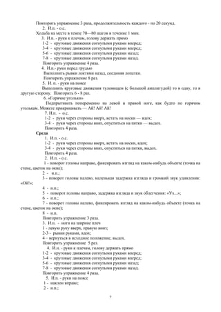 Повторить упражнение 3 раза, продолжительность каждого - по 20 секунд.
2. И.п. - о.с.
Ходьба на месте в темпе 70—80 шагов в течение 1 мин.
3. И.п. - руки к плечам, голову держать прямо
1-2 - круговые движения согнутыми руками вперед;
3-4 - круговые движения согнутыми руками вперед;
5-6 - круговые движения согнутыми руками назад;
7-8 - круговые движения согнутыми руками назад.
Повторить упражнение 4 раза.
4. И.п.- руки перед грудью
Выполнить рывки локтями назад, соединяя лопатки.
Повторить упражнение 8 раз.
5. И. п. - руки на поясе
Выполнить круговые движения туловищем (с большой амплитудой) то в одну, то в
другую сторону. Повторить 6 - 8 раз.
6. «Горячие угольки»
Подпрыгивать попеременно на левой и правой ноге, как будто по горячим
уголькам. Можете прикрикивать — Ай! Ай! Ай!
7. И.п. - о.с.
1-2 - руки через стороны вверх, встать на носки — вдох;
3-4 - руки через стороны вниз, опуститься на пятки — выдох.
Повторить 4 раза.
Среда
1. И.п. - о.с.
1-2 - руки через стороны вверх, встать на носки, вдох;
3-4 - руки через стороны вниз, опуститься на пятки, выдох.
Повторить 4 раза.
2. И.п. - о.с.
1 - поворот головы направо, фиксировать взгляд на каком-нибудь объекте (точка на
стене, цветок на окне);
2 - и.п.;
3 - поворот головы налево, маленькая задержка взгляда и громкий звук удивления:
«Ой!»;
4 - и.п.;
5 - поворот головы направо, задержка взгляда и звук облегчения: «Ух...»;
6 - и.п.;
7 - поворот головы налево, фиксировать взгляд на каком-нибудь объекте (точка на
стене, цветок на окне);
8 - и.п.
Повторить упражнение 3 раза.
3. И.п. - ноги на ширине плеч
1 - левую руку вверх, правую вниз;
2-3 - рывки руками, вдох;
4 – вернуться в исходное положение, выдох.
Повторить упражнение 5 раз.
4. И.п. - руки к плечам, голову держать прямо
1-2 - круговые движения согнутыми руками вперед;
3-4 - круговые движения согнутыми руками вперед;
5-6 - круговые движения согнутыми руками назад;
7-8 - круговые движения согнутыми руками назад.
Повторить упражнение 4 раза.
5. И.п. - руки на поясе
1 - наклон вправо;
2 - и.п.;
7
 