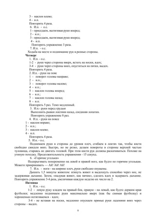 3 - наклон влево;
4 - и.п.
Повторить 4 раза.
6. И.п. - о.с.
1 - приседаем, вытягивая руки вперед;
2 - и.п.;
3 - приседаем, вытягивая руки вперед;
4 - и.п.
Повторить упражнение 3 раза.
7. И.п. - о.с.
Ходьба на месте и поднимание рук в разные стороны.
Четверг
1. И.п. - о.с.
1-2 - руки через стороны вверх, встать на носки, вдох;
3-4 - руки через стороны вниз, опуститься на пятки, выдох.
Повторить 4 раза.
2. И.п. - руки на пояс
1 - поворот головы направо;
2 - и.п.;
3 - поворот головы налево;
4 - и.п.;
5 - наклон головы вперед;
6 - и.п.;
7 - наклон головы назад;
8 - и.п.
Повторить 5 раз. Темп медленный.
3. И.п.- руки перед грудью
Выполнить рывки локтями назад, соединяя лопатки.
Повторить упражнение 8 раз.
4. И.п. - руки на поясе
1 - наклон вправо;
2 - и.п.;
3 - наклон влево;
4 - и.п.
Повторить 4 раза.
5. И.п. - о.с.
Поднимаем руки в стороны до уровня плеч, сгибаем в локтях так, чтобы кисти
свободно свисали вниз. Быстро, но не резко, делаем повороты в стороны верхней частью
туловища, стараясь не двигать головой. При этом кисти рук должны раскачиваться. Похоже на
утиную походку. Продолжительность упражнения - 15 секунд.
6. «Горячие угольки»
Подпрыгивать попеременно на левой и правой ноге, как будто по горячим уголькам.
Можете прикрикивать — Ай! Ай! Ай!
7. И.п. - ноги - на ширине плеч, руки свободно опущены.
Дышать 1,5 минуты животом: втянуть живот и выдохнуть спокойно через нос, не
задерживая дыхание. Затем, «надувая живот, как мячик», сделать вдох и задержать дыхание.
Повторить упражнение 3-4 раза, увеличивая каждую неделю их число на 2.
Пятница
1. И.п. - о.с.
1-2 - левую руку кладем на правый бок, правую - на левый, как будто держим края
футболки; медленно поднимаем руки максимально вверх (как бы снимая футболку) и
хорошенько потягиваемся – вдох;
3-4 - не вставая на носки, медленно опускаем прямые руки ладонями вниз через
стороны – выдох.
8
 