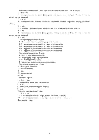 Повторите упражнение 3 раза, продолжительность каждого - по 20 секунд.
2. И.п. - о.с.
1 - поворот головы направо, фиксировать взгляд на каком-нибудь объекте (точка на
стене, цветок на окне);
2 - и.п.;
3 - поворот головы налево, маленькая задержка взгляда и громкий звук удивления:
«Ой!»;
4 - и.п.;
5 - поворот головы направо, задержка взгляда и звук облегчения: «Ух...»;
6 - и.п.;
7 - поворот головы налево, фиксировать взгляд на каком-нибудь объекте (точка на
стене, цветок на окне);
8 - и.п.
Повторить упражнение 3 раза.
3. И.п. - руки к плечам, голову держать прямо
1-2 - круговые движения согнутыми руками вперед;
3-4 - круговые движения согнутыми руками вперед;
5-6 - круговые движения согнутыми руками назад;
7-8 - круговые движения согнутыми руками назад.
Повторить упражнение 4 раза.
4. И.п. - ноги на ширине плеч
1 - левую руку вверх, правую вниз;
2-3 - рывки руками, вдох;
4 – вернуться в исходное положение, выдох.
Повторить упражнение 5 раз.
5. И.п. - руки на поясе
1 - наклон вправо;
2 - и.п.;
3 - наклон влево;
4 - и.п.
Повторить 4 раза.
6. И.п. - о.с.
1 - приседаем, вытягивая руки вперед;
2 - и.п.;
3 - приседаем, вытягивая руки вперед;
4 - и.п.
Повторить упражнение 3 раза.
7. И.п. - о.с.
1-2 - руки через стороны вверх, встать на носки — вдох;
3-4 - руки через стороны вниз, опуститься на пятки — выдох.
Повторить 4 раза.
9
 