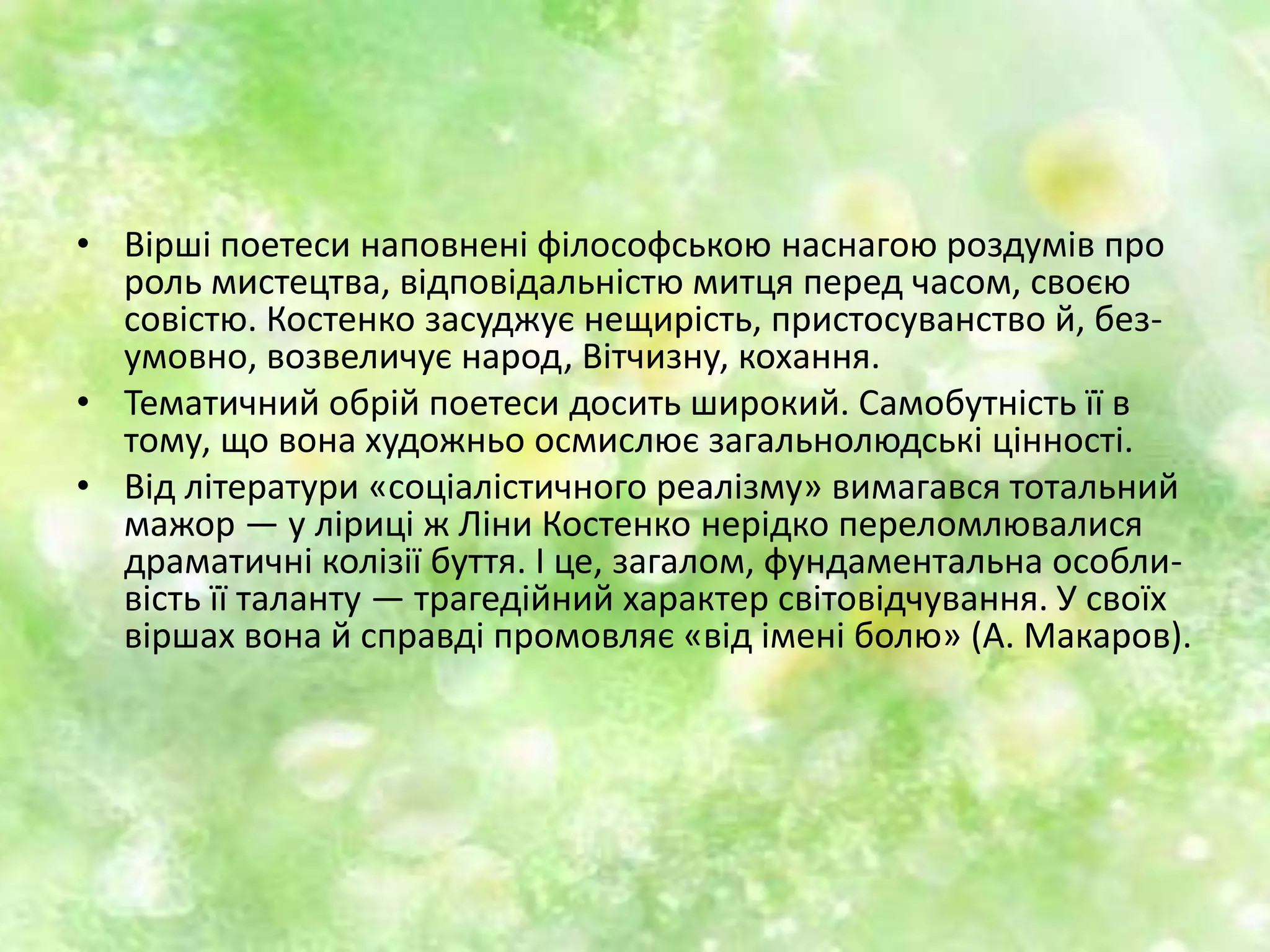 • Вірші поетеси наповнені філософською наснагою роздумів про
роль мистецтва, відповідальністю митця перед часом, своєю
совістю. Костенко засуджує нещирість, пристосуванство й, без-
умовно, возвеличує народ, Вітчизну, кохання.
• Тематичний обрій поетеси досить широкий. Самобутність її в
тому, що вона художньо осмислює загальнолюдські цінності.
• Від літератури «соціалістичного реалізму» вимагався тотальний
мажор — у ліриці ж Ліни Костенко нерідко переломлювалися
драматичні колізії буття. І це, загалом, фундаментальна особли-
вість її таланту — трагедійний характер світовідчування. У своїх
віршах вона й справді промовляє «від імені болю» (А. Макаров).
 