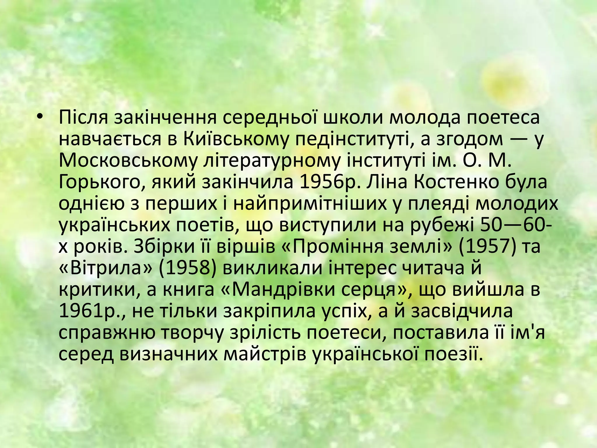• Після закінчення середньої школи молода поетеса
навчається в Київському педінституті, а згодом — у
Московському літературному інституті ім. О. М.
Горького, який закінчила 1956р. Ліна Костенко була
однією з перших і найпримітніших у плеяді молодих
українських поетів, що виступили на рубежі 50—60-
х років. Збірки її віршів «Проміння землі» (1957) та
«Вітрила» (1958) викликали інтерес читача й
критики, а книга «Мандрівки серця», що вийшла в
1961р., не тільки закріпила успіх, а й засвідчила
справжню творчу зрілість поетеси, поставила її ім'я
серед визначних майстрів української поезії.
 