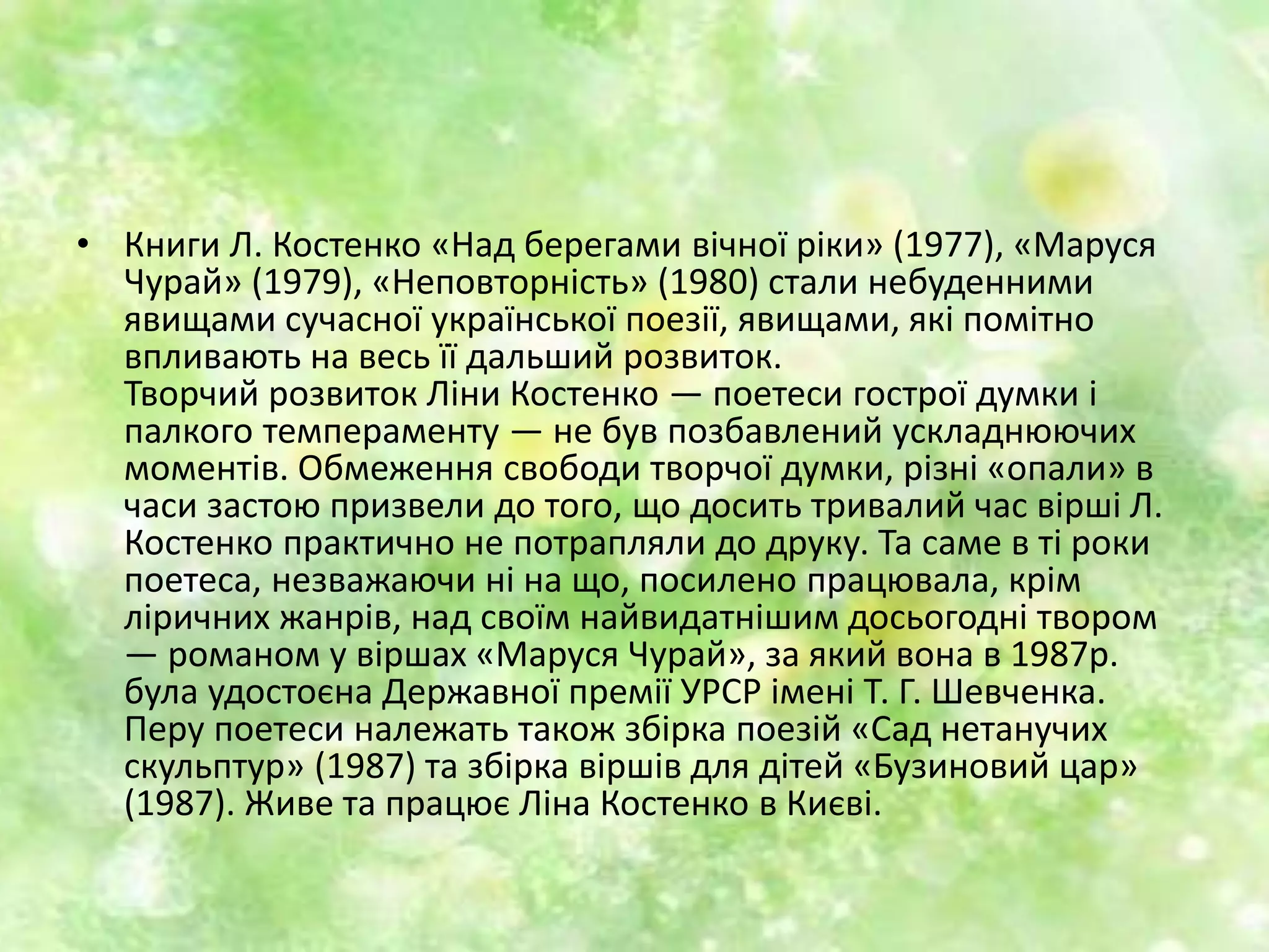 • Книги Л. Костенко «Над берегами вічної ріки» (1977), «Маруся
Чурай» (1979), «Неповторність» (1980) стали небуденними
явищами сучасної української поезії, явищами, які помітно
впливають на весь її дальший розвиток.
Творчий розвиток Ліни Костенко — поетеси гострої думки і
палкого темпераменту — не був позбавлений ускладнюючих
моментів. Обмеження свободи творчої думки, різні «опали» в
часи застою призвели до того, що досить тривалий час вірші Л.
Костенко практично не потрапляли до друку. Та саме в ті роки
поетеса, незважаючи ні на що, посилено працювала, крім
ліричних жанрів, над своїм найвидатнішим досьогодні твором
— романом у віршах «Маруся Чурай», за який вона в 1987p.
була удостоєна Державної премії УРСР імені Т. Г. Шевченка.
Перу поетеси належать також збірка поезій «Сад нетанучих
скульптур» (1987) та збірка віршів для дітей «Бузиновий цар»
(1987). Живе та працює Ліна Костенко в Києві.
 