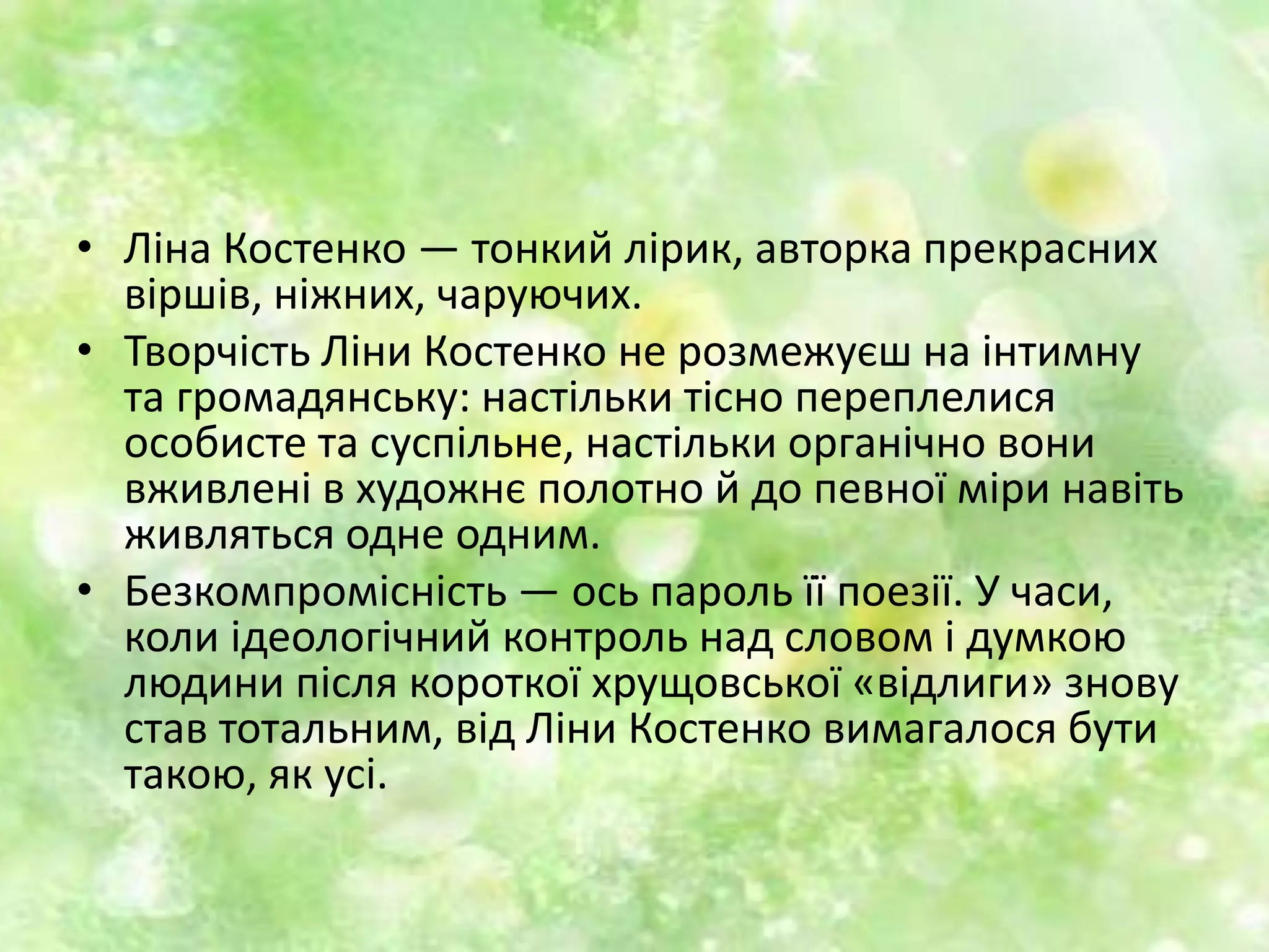 • Ліна Костенко — тонкий лірик, авторка прекрасних
віршів, ніжних, чаруючих.
• Творчість Ліни Костенко не розмежуєш на інтимну
та громадянську: настільки тісно переплелися
особисте та суспільне, настільки органічно вони
вживлені в художнє полотно й до певної міри навіть
живляться одне одним.
• Безкомпромісність — ось пароль її поезії. У часи,
коли ідеологічний контроль над словом і думкою
людини після короткої хрущовської «відлиги» знову
став тотальним, від Ліни Костенко вимагалося бути
такою, як усі.
 