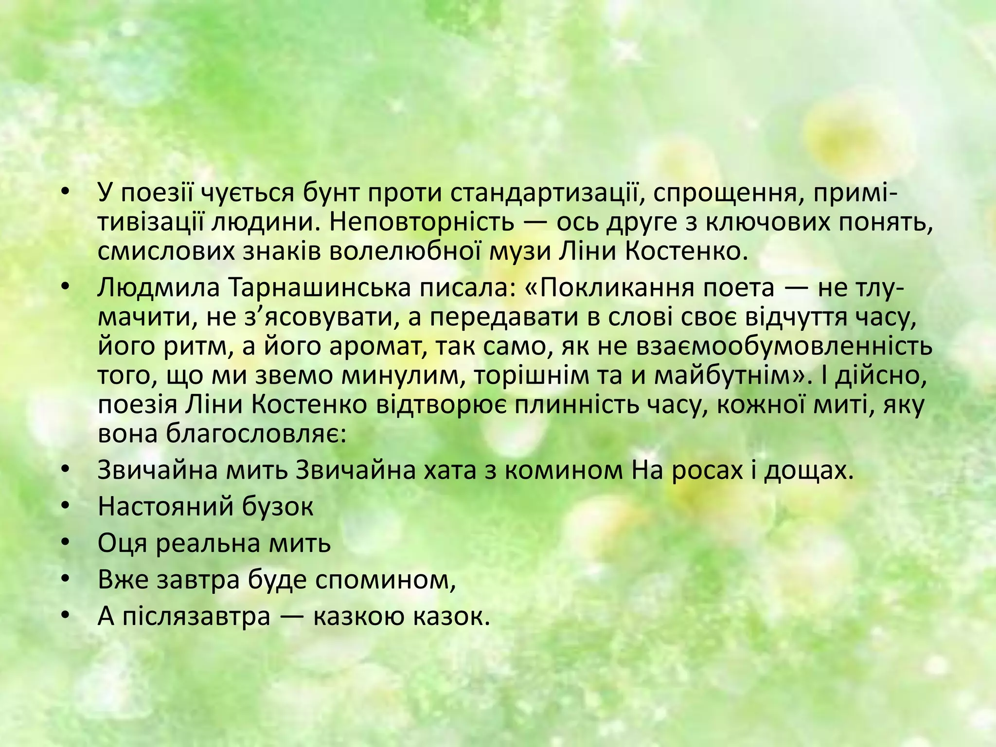 • У поезії чується бунт проти стандартизації, спрощення, примі-
тивізації людини. Неповторність — ось друге з ключових понять,
смислових знаків волелюбної музи Ліни Костенко.
• Людмила Тарнашинська писала: «Покликання поета — не тлу-
мачити, не з’ясовувати, а передавати в слові своє відчуття часу,
його ритм, а його аромат, так само, як не взаємообумовленність
того, що ми звемо минулим, торішнім та и майбутнім». І дійсно,
поезія Ліни Костенко відтворює плинність часу, кожної миті, яку
вона благословляє:
• Звичайна мить Звичайна хата з комином На росах і дощах.
• Настояний бузок
• Оця реальна мить
• Вже завтра буде спомином,
• А післязавтра — казкою казок.
 