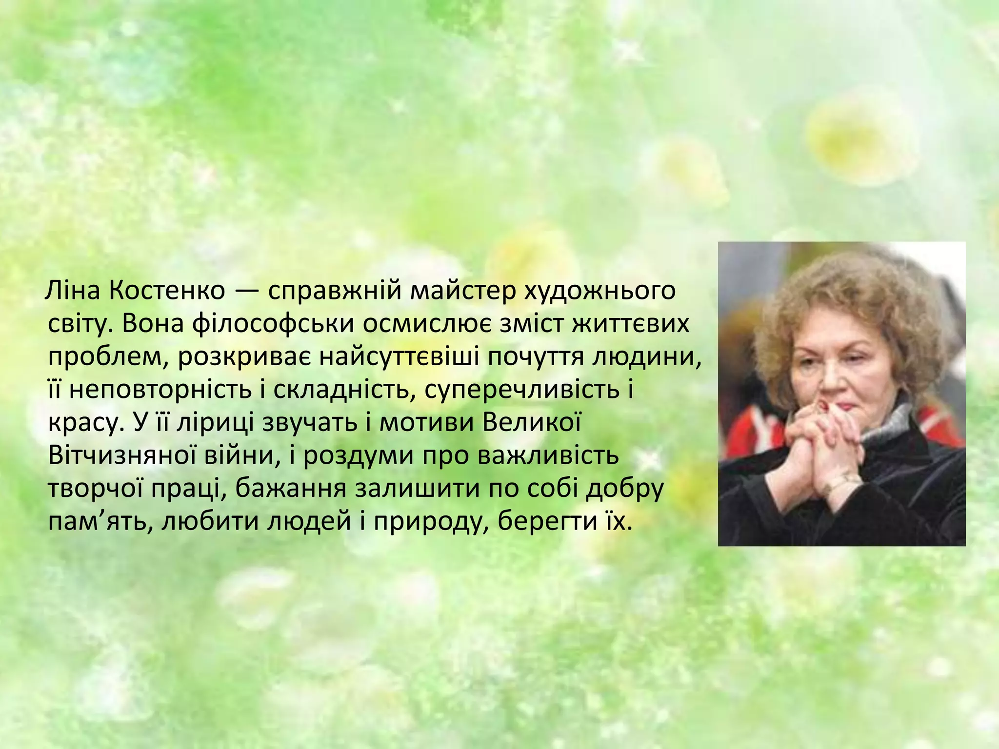 Ліна Костенко — справжній майстер художнього
світу. Вона філософськи осмислює зміст життєвих
проблем, розкриває найсуттєвіші почуття людини,
її неповторність і складність, суперечливість і
красу. У її ліриці звучать і мотиви Великої
Вітчизняної війни, і роздуми про важливість
творчої праці, бажання залишити по собі добру
пам’ять, любити людей і природу, берегти їх.
 