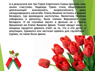 А в результате все три Героя Советского Союза прожили свои
жизни счастливо. Надежда Троян стала общественной
деятельницей всесоюзного, всероссийского, даже
международного масштаба. Елена Мазаник осталась в родной
Беларуси, где руководила институтом. Валентина Осипова
избиралась в депутаты, была членом Верховного суда
Беларуси. И не случайно звучит в фильме не с горяча
брошенная ею Елене Мазаник фраза: "Скоро придут наши, и
каждому придется держать ответ за то, что и кто делал в
оккупации. Сражался или застилал кровать для гауляйтера".
Сурово, но такое было время.
 