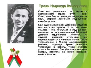 Советская разведчица и медсестра
партизанского отряда «Буря», Герой
Советского Союза, кандидат медицинских
наук, старший лейтенант медицинской
службы запаса.
Еще будучи маленькой девочкой, Надежда
мечтала стать врачом. И вот ее мечта
сбылась – она поступает в медицинский
институт. Но тут жизнь молодой 20-летней
девушки кардинально меняется. Из
хрупкой красивой студентки она
перевоплощается в сильного воина. После
установления в Минске оккупационного
режима, Надежде Троян пришлось
устроиться на работу, чтобы избежать
угона в Германию. Она убирала помещения
казарм, работала на кухне немецкой
воинской части.
 