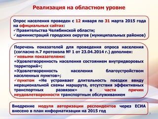 3
Реализация на областном уровне
Перечень показателей для проведения опроса населения
(согласно п.7 протокола № 1 от 23.04.2014 г.) дополнен:
новыми показателями:
«Удовлетворенность населения состоянием внутридворовых
территорий»;
«Удовлетворенность населения благоустройством
населенных пунктов»;
пунктом «Не устраивает длительность поездки ввиду
нерациональной схемы маршрута, отсутствия эффективных
транспортных развязок» в части причин
неудовлетворенности транспортным обслуживанием
Опрос населения проведен с 12 января по 31 марта 2015 года
на официальных сайтах:
Правительства Челябинской области;
администраций городских округов (муниципальных районов)
Внедрение модуля авторизации респондентов через ЕСИА
внесено в план информатизации на 2015 год
 