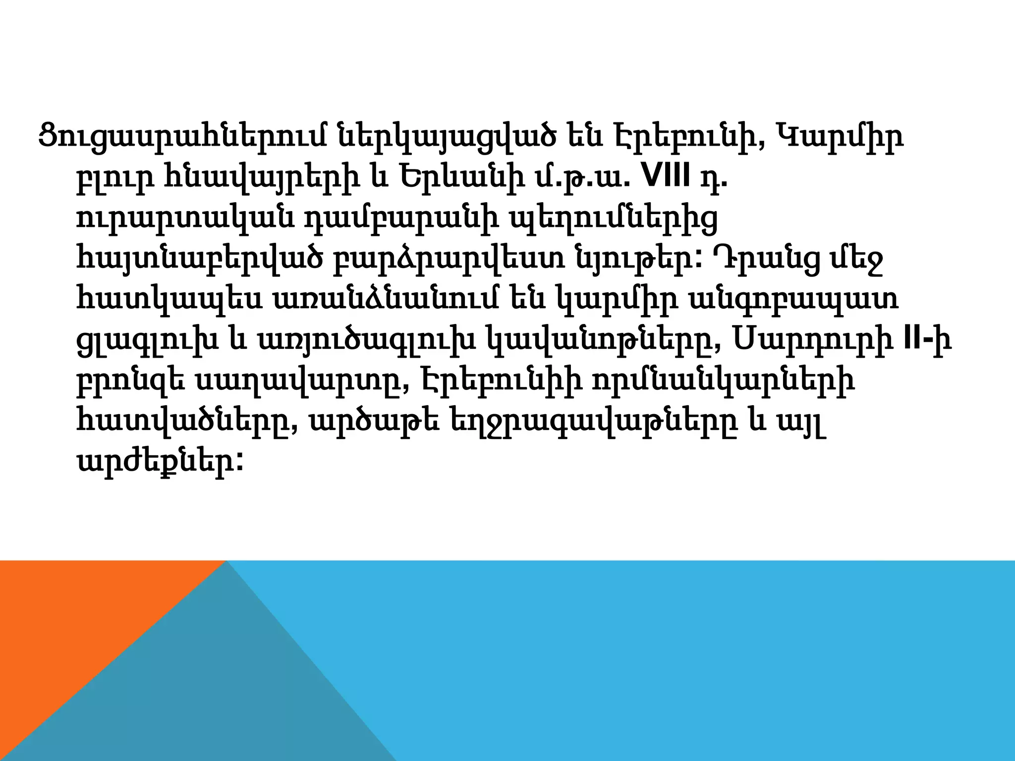 Ցուցասրահներում ներկայացված են Էրեբունի, Կարմիր
բլուր հնավայրերի և Երևանի մ.թ.ա. VIII դ.
ուրարտական դամբարանի պեղումներից
հայտնաբերված բարձրարվեստ նյութեր: Դրանց մեջ
հատկապես առանձնանում են կարմիր անգոբապատ
ցլագլուխ և առյուծագլուխ կավանոթները, Սարդուրի II-ի
բրոնզե սաղավարտը, Էրեբունիի որմնանկարների
հատվածները, արծաթե եղջրագավաթները և այլ
արժեքներ:
 