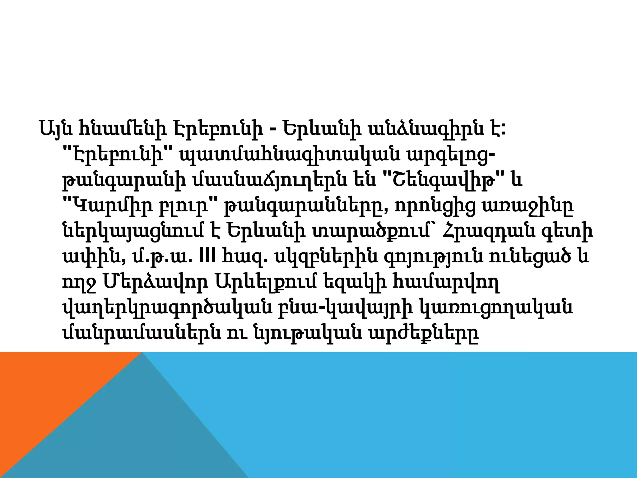 Այն հնամենի Էրեբունի - Երևանի անձնագիրն է:
"Էրեբունի" պատմահնագիտական արգելոց-
թանգարանի մասնաճյուղերն են "Շենգավիթ" և
"Կարմիր բլուր" թանգարանները, որոնցից առաջինը
ներկայացնում է Երևանի տարածքում` Հրազդան գետի
ափին, մ.թ.ա. III հազ. սկզբներին գոյություն ունեցած և
ողջ Մերձավոր Արևելքում եզակի համարվող
վաղերկրագործական բնա-կավայրի կառուցողական
մանրամասներն ու նյութական արժեքները
 
