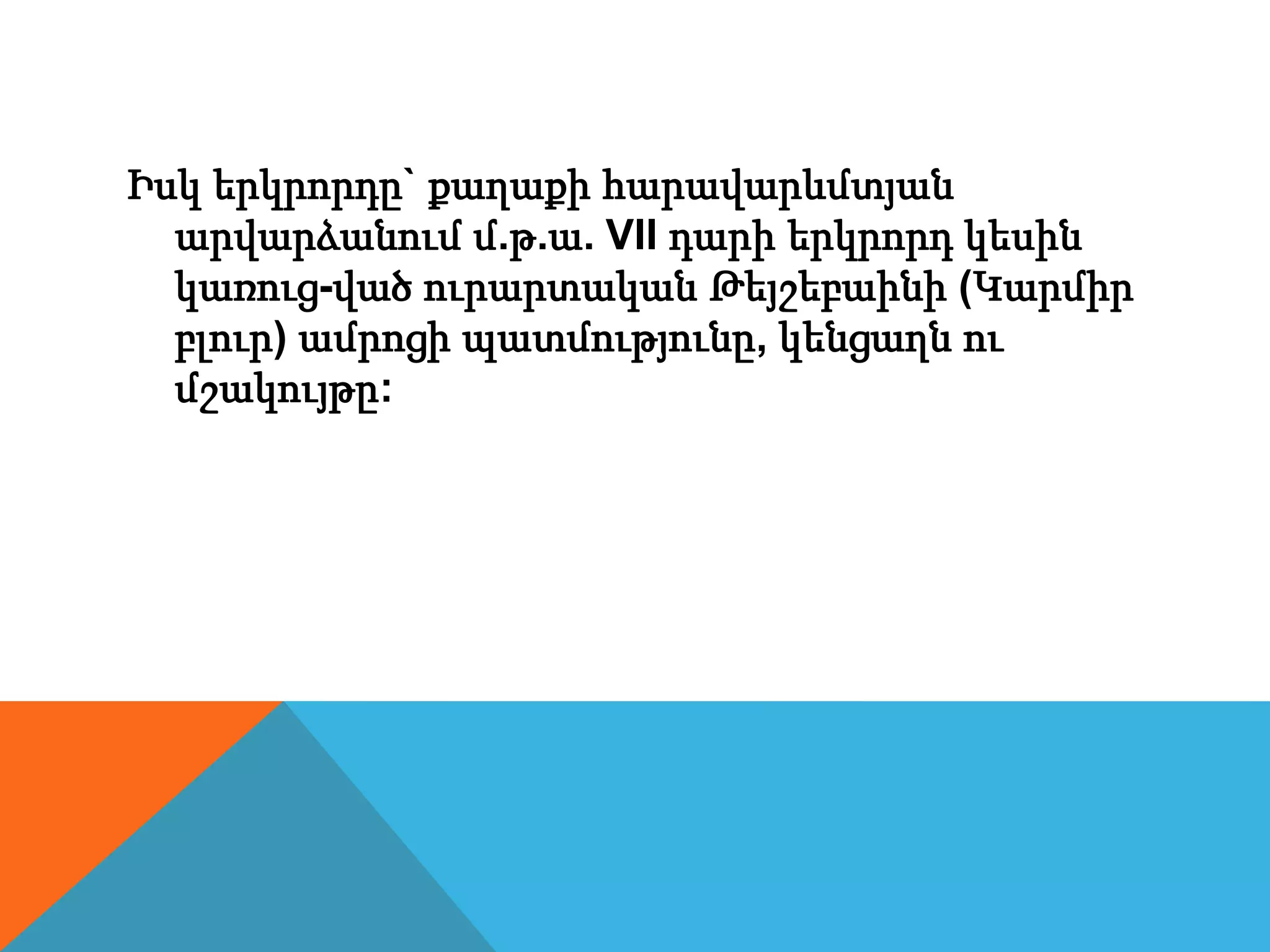 Իսկ երկրորդը` քաղաքի հարավարևմտյան
արվարձանում մ.թ.ա. VII դարի երկրորդ կեսին
կառուց-ված ուրարտական Թեյշեբաինի (Կարմիր
բլուր) ամրոցի պատմությունը, կենցաղն ու
մշակույթը:
 
