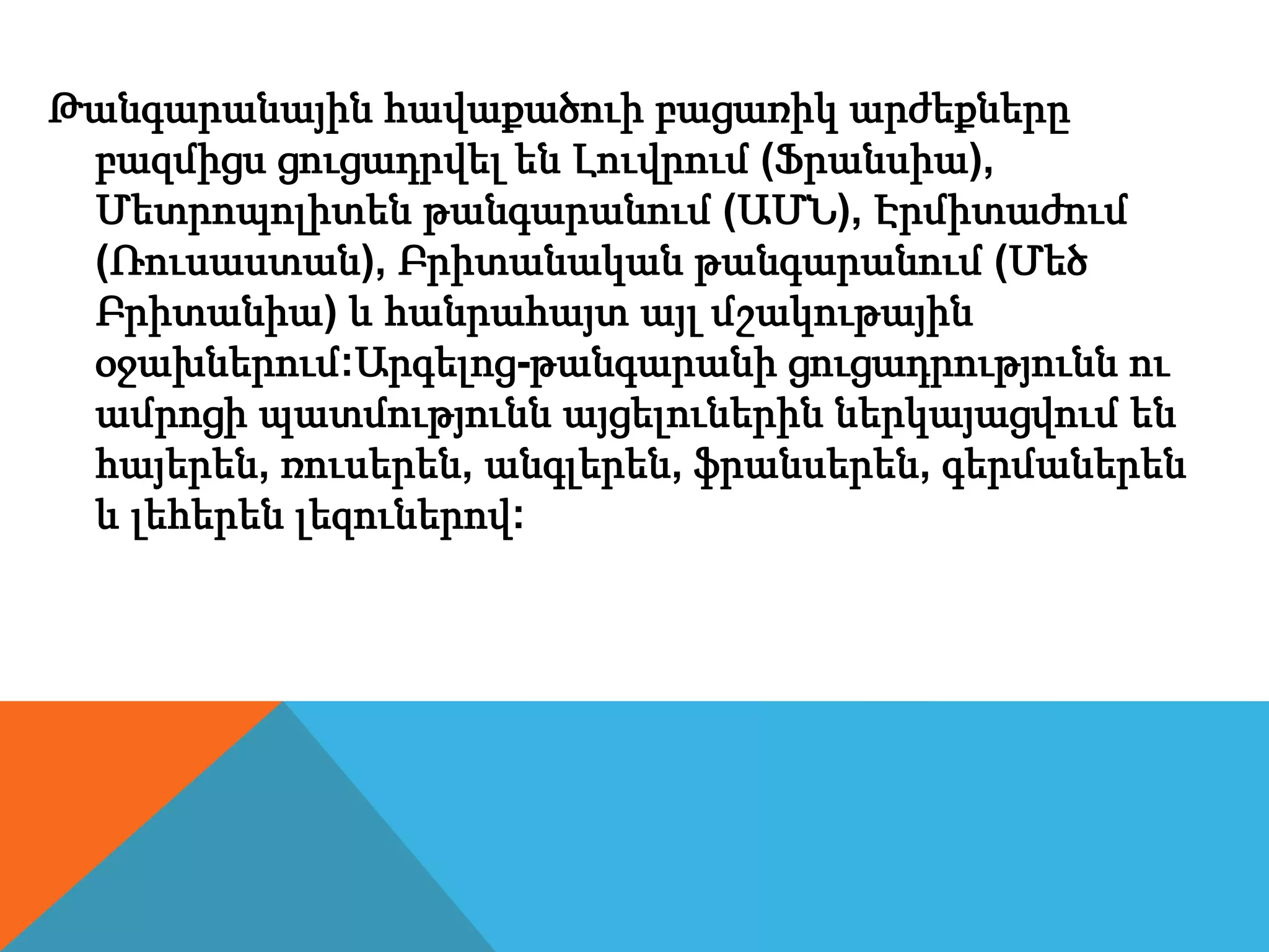 Թանգարանային հավաքածուի բացառիկ արժեքները
բազմիցս ցուցադրվել են Լուվրում (Ֆրանսիա),
Մետրոպոլիտեն թանգարանում (ԱՄՆ), Էրմիտաժում
(Ռուսաստան), Բրիտանական թանգարանում (Մեծ
Բրիտանիա) և հանրահայտ այլ մշակութային
օջախներում:Արգելոց-թանգարանի ցուցադրությունն ու
ամրոցի պատմությունն այցելուներին ներկայացվում են
հայերեն, ռուսերեն, անգլերեն, ֆրանսերեն, գերմաներեն
և լեհերեն լեզուներով:
 