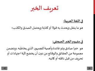 ‫الخبر‬‫تعريف‬
‫في‬‫العربية‬ ‫اللغة‬:
‫ما‬ ‫هو‬‫و‬ ‫كتابة‬ ‫أو‬ ‫قوال‬‫به‬ ‫ويحدث‬ ‫ينقل‬‫يحتمل‬‫الصدق‬‫والكذب‬»
‫مفهوم‬‫في‬‫الخبر‬‫الصحفي‬:
‫صادق‬ ‫ا‬‫ر‬‫خب‬ ‫هو‬‫الذي‬ ‫ر‬‫للجمهو‬ ‫وأهمية‬ ‫فائدة‬‫وذو‬‫يخاطبه‬.‫ويت‬‫ضمن‬
‫اجتهادات‬‫ألية‬ ‫يخضع‬ ‫أن‬‫ن‬‫دو‬‫من‬ ‫والوقائع‬ ‫الحقائق‬‫من‬‫مجموعة‬‫أو‬
‫كاتبه‬ ‫أو‬ ‫ناقله‬ ‫قبل‬‫من‬ ‫تحريف‬.
 