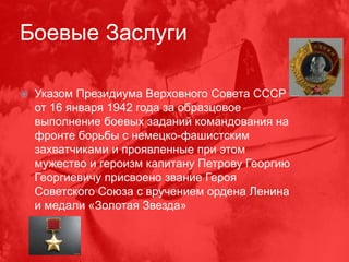 Боевые Заслуги
 Указом Президиума Верховного Совета СССР
от 16 января 1942 года за образцовое
выполнение боевых заданий командования на
фронте борьбы с немецко-фашистским
захватчиками и проявленные при этом
мужество и героизм капитану Петрову Георгию
Георгиевичу присвоено звание Героя
Советского Союза с вручением ордена Ленина
и медали «Золотая Звезда»
 