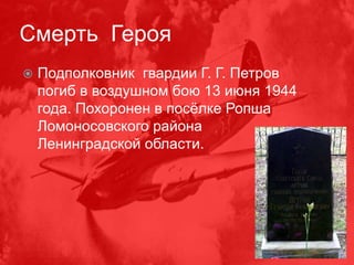 Смерть Героя
 Подполковник гвардии Г. Г. Петров
погиб в воздушном бою 13 июня 1944
года. Похоронен в посёлке Ропша
Ломоносовского района
Ленинградской области.
 