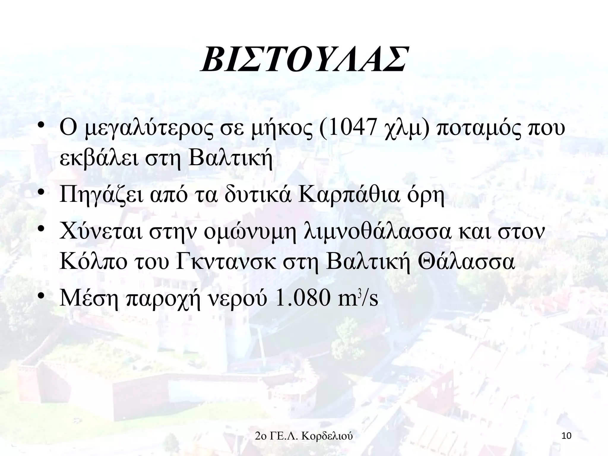 ΒΙΣΤΟΥΛΑΣ
• Ο μεγαλύτερος σε μήκος (1047 χλμ) ποταμός που
εκβάλει στη Βαλτική
• Πηγάζει από τα δυτικά Καρπάθια όρη
• Χύνεται στην ομώνυμη λιμνοθάλασσα και στον
Κόλπο του Γκντανσκ στη Βαλτική Θάλασσα
• Μέση παροχή νερού 1.080 m3
/s
102ο ΓΕ.Λ. Κορδελιού
 