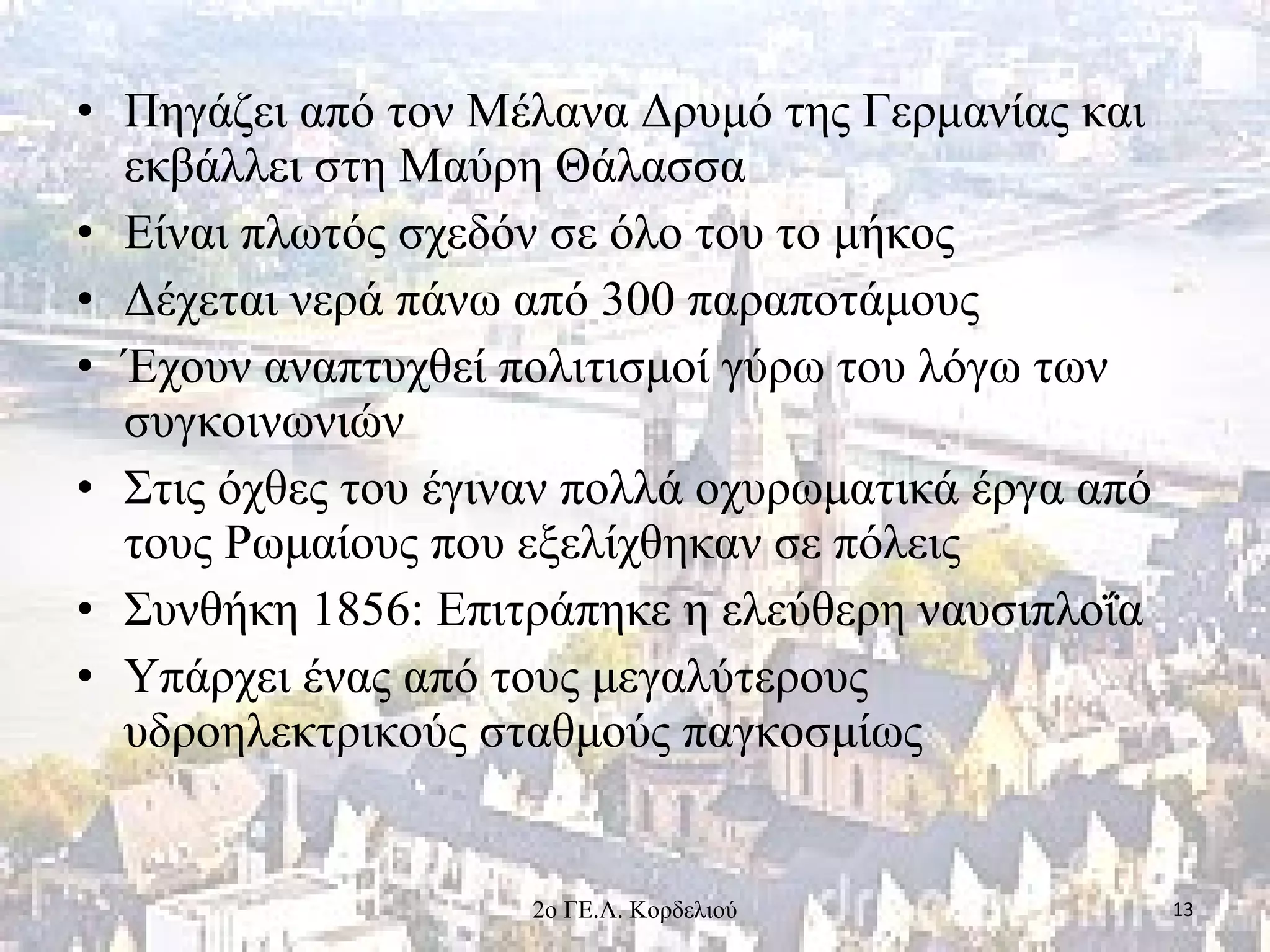 • Πηγάζει από τον Μέλανα Δρυμό της Γερμανίας και
εκβάλλει στη Μαύρη Θάλασσα
• Είναι πλωτός σχεδόν σε όλο του το μήκος
• Δέχεται νερά πάνω από 300 παραποτάμους
• Έχουν αναπτυχθεί πολιτισμοί γύρω του λόγω των
συγκοινωνιών
• Στις όχθες του έγιναν πολλά οχυρωματικά έργα από
τους Ρωμαίους που εξελίχθηκαν σε πόλεις
• Συνθήκη 1856: Επιτράπηκε η ελεύθερη ναυσιπλοΐα
• Υπάρχει ένας από τους μεγαλύτερους
υδροηλεκτρικούς σταθμούς παγκοσμίως
132ο ΓΕ.Λ. Κορδελιού
 