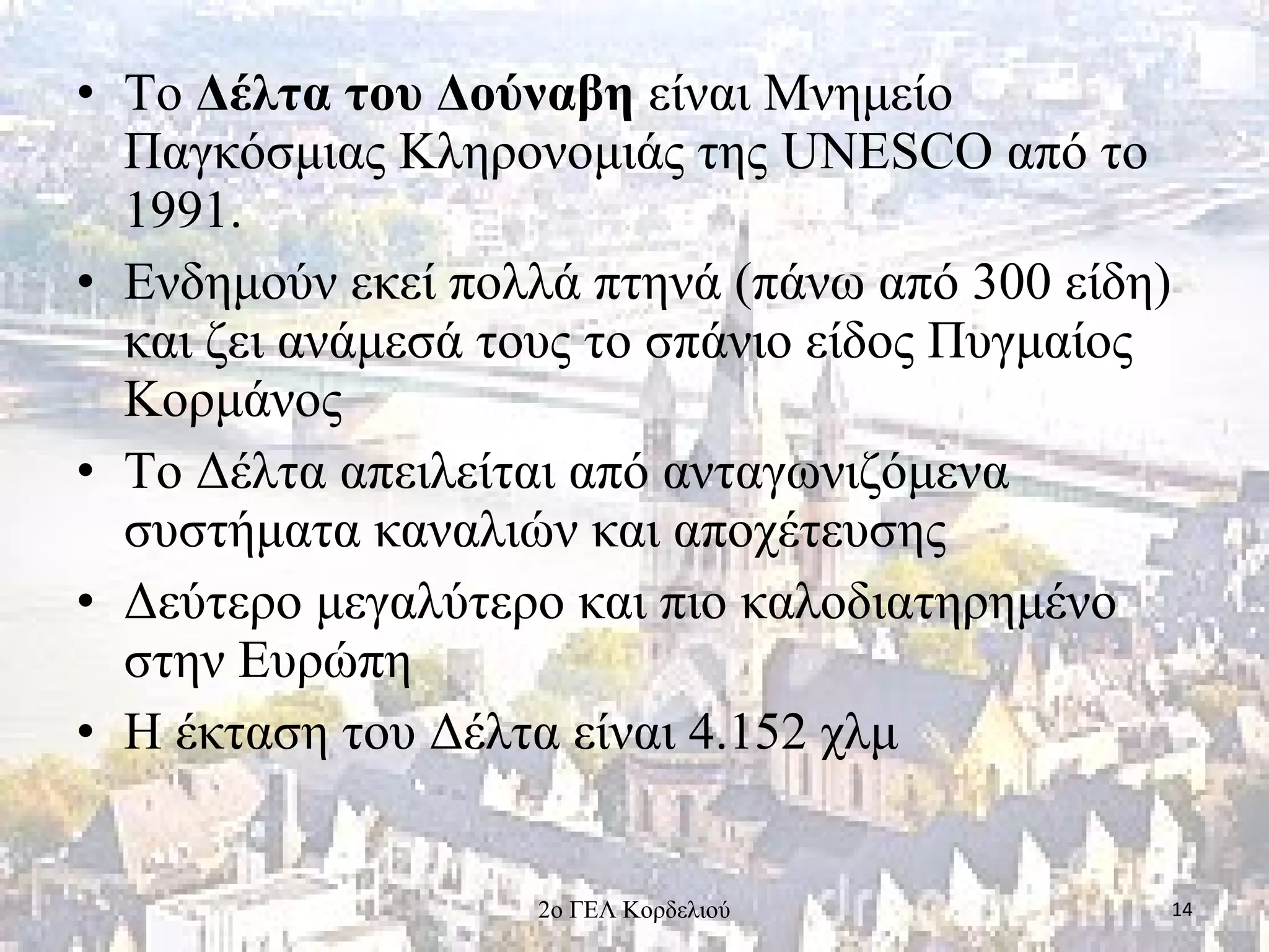 • Το Δέλτα του Δούναβη είναι Μνημείο
Παγκόσμιας Κληρονομιάς της UNESCO από το
1991.
• Ενδημούν εκεί πολλά πτηνά (πάνω από 300 είδη)
και ζει ανάμεσά τους το σπάνιο είδος Πυγμαίος
Κορμάνος
• Το Δέλτα απειλείται από ανταγωνιζόμενα
συστήματα καναλιών και αποχέτευσης
• Δεύτερο μεγαλύτερο και πιο καλοδιατηρημένο
στην Ευρώπη
• Η έκταση του Δέλτα είναι 4.152 χλμ
142ο ΓΕΛ Κορδελιού
 