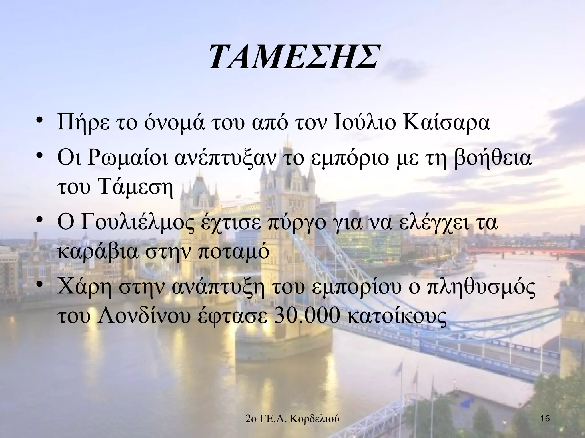 ΤΑΜΕΣΗΣ
• Πήρε το όνομά του από τον Ιούλιο Καίσαρα
• Οι Ρωμαίοι ανέπτυξαν το εμπόριο με τη βοήθεια
του Τάμεση
• Ο Γουλιέλμος έχτισε πύργο για να ελέγχει τα
καράβια στην ποταμό
• Χάρη στην ανάπτυξη του εμπορίου ο πληθυσμός
του Λονδίνου έφτασε 30.000 κατοίκους
162ο ΓΕ.Λ. Κορδελιού
 