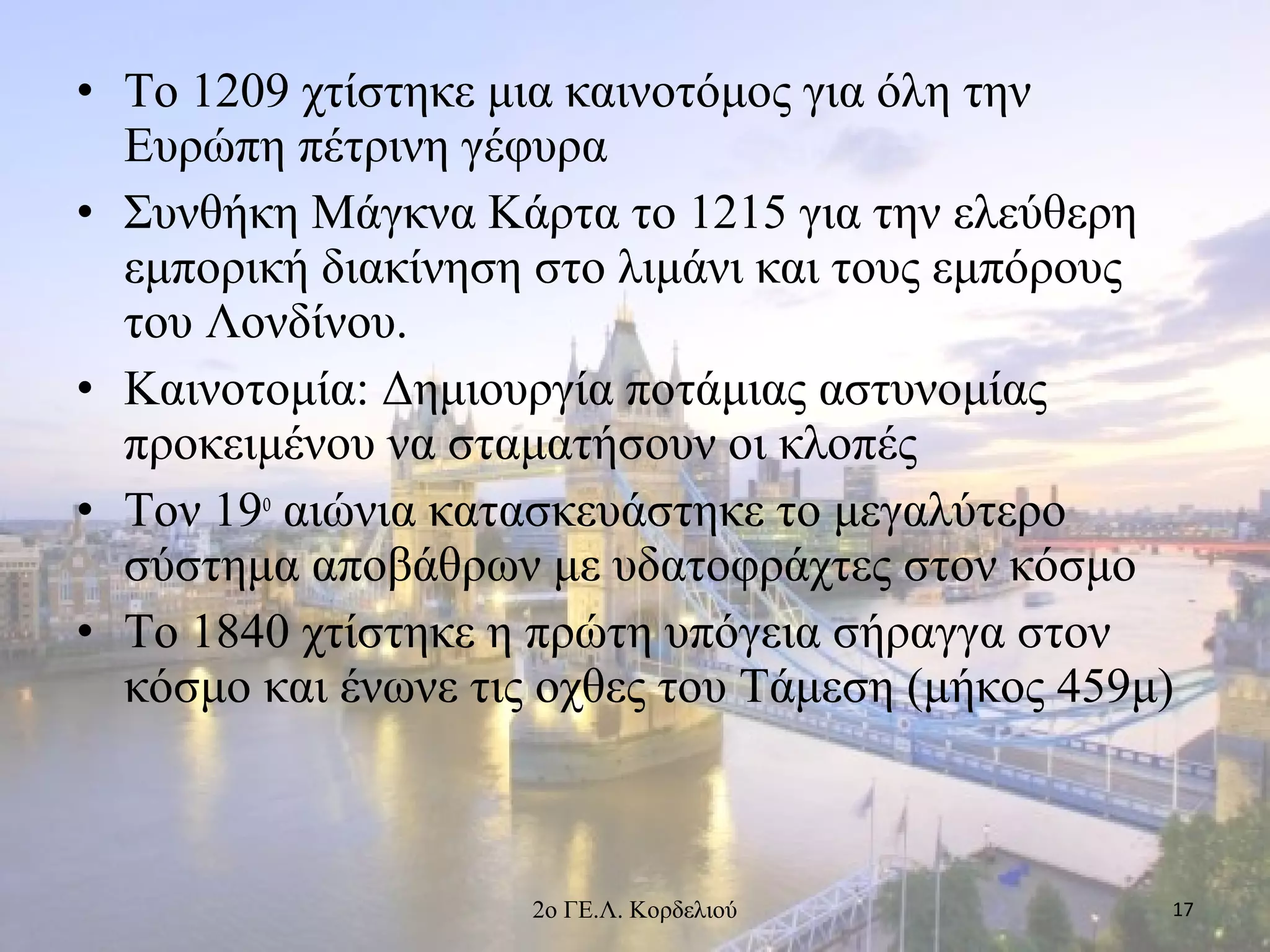 • Το 1209 χτίστηκε μια καινοτόμος για όλη την
Ευρώπη πέτρινη γέφυρα
• Συνθήκη Μάγκνα Κάρτα το 1215 για την ελεύθερη
εμπορική διακίνηση στο λιμάνι και τους εμπόρους
του Λονδίνου.
• Καινοτομία: Δημιουργία ποτάμιας αστυνομίας
προκειμένου να σταματήσουν οι κλοπές
• Τον 19ο
αιώνια κατασκευάστηκε το μεγαλύτερο
σύστημα αποβάθρων με υδατοφράχτες στον κόσμο
• Το 1840 χτίστηκε η πρώτη υπόγεια σήραγγα στον
κόσμο και ένωνε τις οχθες του Τάμεση (μήκος 459μ)
172ο ΓΕ.Λ. Κορδελιού
 