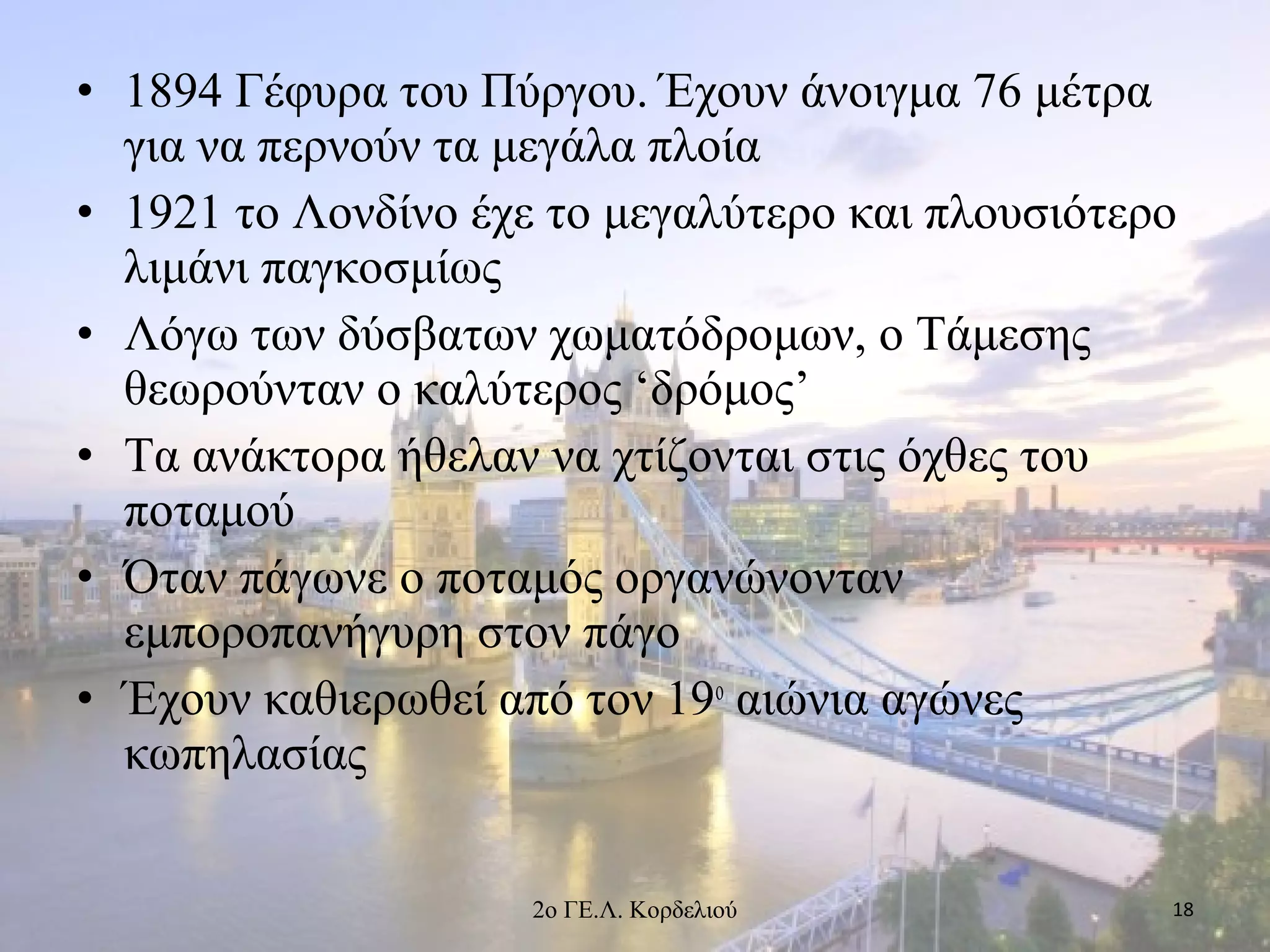 • 1894 Γέφυρα του Πύργου. Έχουν άνοιγμα 76 μέτρα
για να περνούν τα μεγάλα πλοία
• 1921 το Λονδίνο έχε το μεγαλύτερο και πλουσιότερο
λιμάνι παγκοσμίως
• Λόγω των δύσβατων χωματόδρομων, ο Τάμεσης
θεωρούνταν ο καλύτερος ‘δρόμος’
• Τα ανάκτορα ήθελαν να χτίζονται στις όχθες του
ποταμού
• Όταν πάγωνε ο ποταμός οργανώνονταν
εμποροπανήγυρη στον πάγο
• Έχουν καθιερωθεί από τον 19ο
αιώνια αγώνες
κωπηλασίας
182ο ΓΕ.Λ. Κορδελιού
 