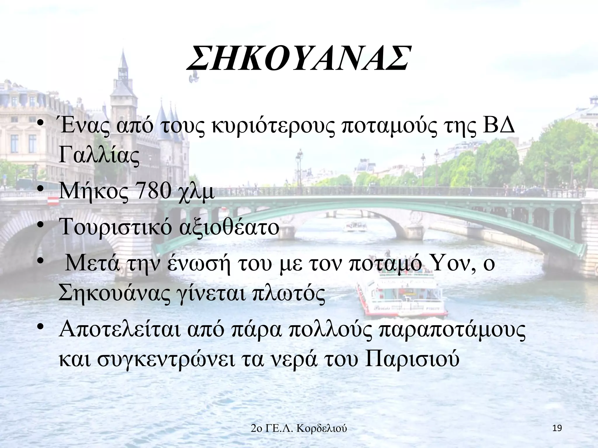 ΣΗΚΟΥΑΝΑΣ
• Ένας από τους κυριότερους ποταμούς της ΒΔ
Γαλλίας
• Μήκος 780 χλμ
• Τουριστικό αξιοθέατο
• Μετά την ένωσή του με τον ποταμό Υον, ο
Σηκουάνας γίνεται πλωτός
• Αποτελείται από πάρα πολλούς παραποτάμους
και συγκεντρώνει τα νερά του Παρισιού
192ο ΓΕ.Λ. Κορδελιού
 