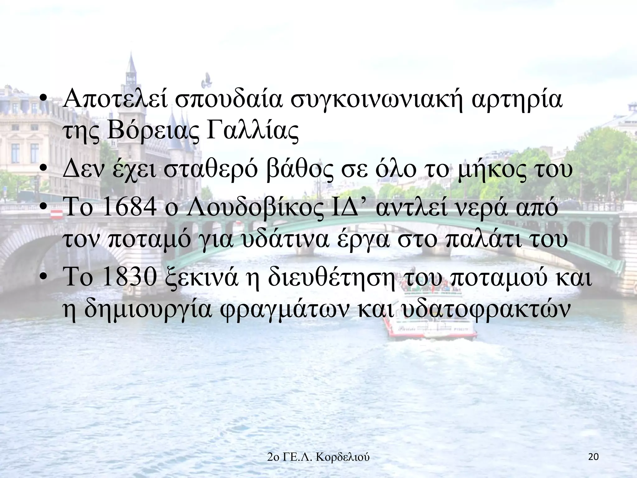 • Αποτελεί σπουδαία συγκοινωνιακή αρτηρία
της Βόρειας Γαλλίας
• Δεν έχει σταθερό βάθος σε όλο το μήκος του
• Το 1684 ο Λουδοβίκος ΙΔ’ αντλεί νερά από
τον ποταμό για υδάτινα έργα στο παλάτι του
• Το 1830 ξεκινά η διευθέτηση του ποταμού και
η δημιουργία φραγμάτων και υδατοφρακτών
202ο ΓΕ.Λ. Κορδελιού
 
