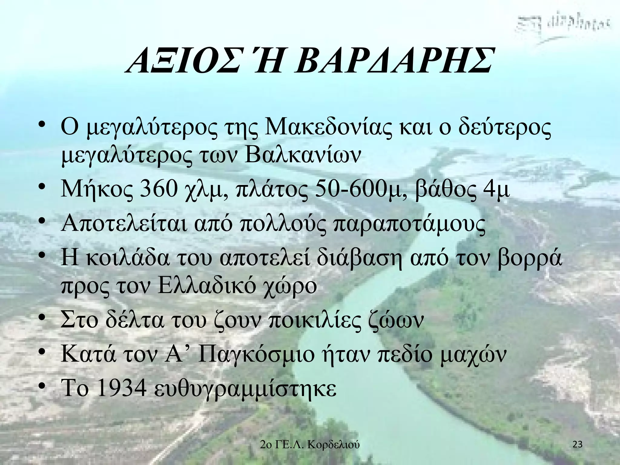 ΑΞΙΟΣ Ή ΒΑΡΔΑΡΗΣ
• Ο μεγαλύτερος της Μακεδονίας και ο δεύτερος
μεγαλύτερος των Βαλκανίων
• Μήκος 360 χλμ, πλάτος 50-600μ, βάθος 4μ
• Αποτελείται από πολλούς παραποτάμους
• Η κοιλάδα του αποτελεί διάβαση από τον βορρά
προς τον Ελλαδικό χώρο
• Στο δέλτα του ζουν ποικιλίες ζώων
• Κατά τον Α’ Παγκόσμιο ήταν πεδίο μαχών
• Το 1934 ευθυγραμμίστηκε
232ο ΓΕ.Λ. Κορδελιού
 