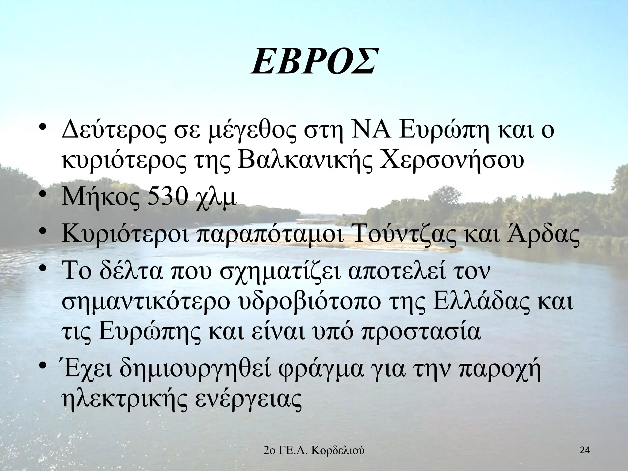 ΕΒΡΟΣ
• Δεύτερος σε μέγεθος στη ΝΑ Ευρώπη και ο
κυριότερος της Βαλκανικής Χερσονήσου
• Μήκος 530 χλμ
• Κυριότεροι παραπόταμοι Τούντζας και Άρδας
• Το δέλτα που σχηματίζει αποτελεί τον
σημαντικότερο υδροβιότοπο της Ελλάδας και
τις Ευρώπης και είναι υπό προστασία
• Έχει δημιουργηθεί φράγμα για την παροχή
ηλεκτρικής ενέργειας
242ο ΓΕ.Λ. Κορδελιού
 